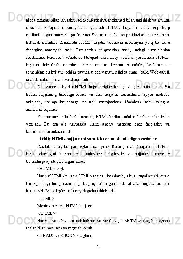aloqa xizmati bilan ishlashni, telekonferensiyalar xizmati bilan tanishish va shunga
o`xshash   ko`pgina   imkoniyatlarni   yaratadi.   HTML   hujjatlar   uchun   eng   ko`p
qo`llaniladigan   brauzerlarga   Internet   Explorer   va   Netscape   Navigator   larni   misol
keltirish   mumkin.   Brauzerda   HTML   hujjatni   tahrirlash   imkoniyati   y o`q   bo`lib,   u
faqatgina   namoyish   etadi.   Brauzerdan   chi q masdan   turib,   undagi   buyruqlardan
foydalanib,   Microsoft   Windows   Notepad   uskunaviy   vositasi   yordamida   HTML-
hujjatni   tahrirlash   mumkin.   Yana   muhim   tomoni   shundaki,   Web-brauzer
tomonidan bu hujjatni ochish paytida u oddiy matn sifatida   emas, balki Web-sahifa
sifatida qabul qilinadi va cha q iriladi.
Oddiy matnli fayldan HTML-hujjat belgilar kodi  (teglar) bilan farqlanadi. Bu
kodlar   hujjatning   tarkibiga   kiradi   va   ular   hujjatni   formatlash,   tayyor   maketni
aniq l a sh ,   boshqa   hujjatlarga   taallu q li   murojaatlarni   ifodalash   kabi   ko`pgina
amallarni bajaradi.
Shu   narsani   ta`kidla sh   lozimki,   HTML-kodlar,   odatda   bosh   harflar   bilan
yoziladi.   Bu   esa   o` z   navbatida   ularni   asosiy   matndan   oson   farqlashni   va
tahrirlashni osonlashtiradi.
  Oddiy HTML-hujjatlarni yaratish uchun ishlatiladigan vositalar .
Dastlab  asosiy   bo`lgan  teglarni   qaraymiz. Bularga  matn  (hujjat)  ni   HTML-
hujjat   ekanligini   ko`rsatuvchi,   sarlavhani   belgilovchi   va   hujjatlarni   mantiqiy
bo`laklarga  ajratuvchi teglar kiradi. 
<HTML> tegi .
Har bir HTML-hujjat <HTML> tegidan boshlanib, u  bilan tugallanishi kerak.
Bu teglar hujjatning mazmuniga   bog`liq bo`lmagan holda, albatta, hujjatda bo`lishi
kerak.  <HTML> teglar jufti quyidagicha ishlatiladi:
<HTML>
Mening birinchi HTML hujjatim
</HTML>
Hamma   vaqt   hujjatni   ochiladigan   va   yopiladigan   <HTML>   (teg-konteyner)
teglar bilan boshlash va tugatish kerak. 
<HEAD> va <BODY> teglari .
21 