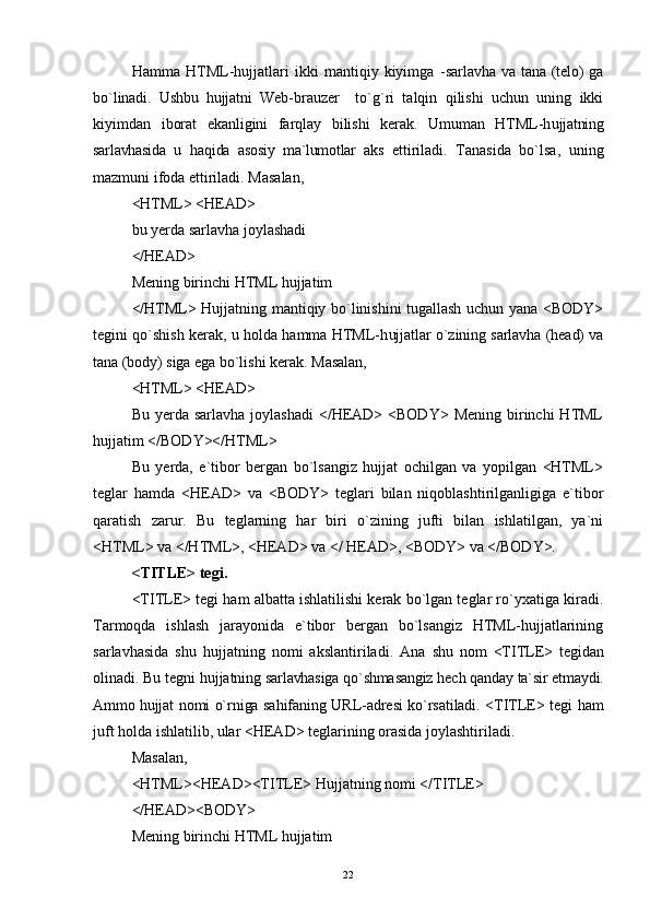 Hamma   HTML-hujjatlari   ikki   mantiqiy   kiyimga   - sarlavha  va tana  (telo)   ga
b o` linadi.   Ushbu   hujjatni   Web- brauzer     to`g`ri   talqin   qilishi   uchun   uning   ikki
kiyimdan   iborat   ekanligini   farqlay   bilishi   kerak.   Umuman   HTML-h ujjatning
sarlavhasida   u   h a q ida   asosiy   ma`lumotlar   aks   ettiriladi.   Tanasida   bo`lsa,   uning
mazmuni ifoda ettiriladi. Masalan,
<HTML> <HEAD> 
bu yerda sarlavha joylashadi 
</HEAD>
Mening birinchi HTML hujjatim 
</HTML> Hujjatning mantiqiy bo`linishini tugallash uchun yana <BODY>
tegini qo`shish kerak, u holda hamma HTML-h ujjatlar o`zining sarlavha (head) va
tana (body) siga ega  bo`lishi kerak.  Masalan,
<HTML> <HEAD> 
Bu  yerda  sarlavha  joylashadi  </HEAD> <BODY>  Mening  birinchi  HTML
hujjatim </BODY></HTML>
Bu   yerda,   e`tibor   bergan   bo`lsangiz   hujjat   ochilgan   va   yopilgan   <HTML>
teglar   hamda   <HEAD>   va   <BODY>   teglari   bilan   niqoblashtirilganligiga   e`tibor
qaratish   zarur.   Bu   teglarning   har   biri   o`zining   jufti   bilan   ishlatilgan,   ya`ni
<HTML> va </HTML>, <HEAD> va </ HEAD>, <BODY> va </BODY>.
<TITLE> tegi.
<TITLE> tegi ham albatta ishlatilishi kerak bo`lgan teglar ro`yxatiga kiradi.
Tarmoqda   ishlash   jarayonida   e`tibor   bergan   bo`lsangiz   HTML-hujjatlarining
sar l av h asida   shu   h ujjatning   nomi   akslantiriladi.   Ana   shu   nom   <TITLE>   tegidan
olinadi. Bu tegni  h ujjatning  sarlavhasiga  qo` shmasangiz  h ech  q anday ta`sir etmaydi.
Ammo h ujjat nomi o`rniga sa h ifaning URL-adresi ko`rsatiladi.   <TITLE> tegi   h am
juft holda ishlatilib, ular <HEAD> teglarining orasida joylashtiriladi.
Masalan, 
<HTML><HEAD><TITLE>  H ujjatning nomi </TITLE>
</HEAD><BODY>
Mening birinchi HTML hujjatim
22 