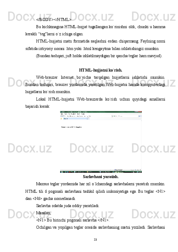 </BODY></HTML>
Bu kichkinagina HTML-hujjat tugallangan ko`rinishni  oldi, chunki u hamma
kerakli  “ teg ” larni  o` z ichiga olgan.
HTML-hujjatni matn formatida sa q lashni esdan   chi qa rmang. Faylning nomi
sifatida ixtiyoriy nomni .htm  yoki .html kengaytma bilan ishlatishingiz mumkin.
(Bundan tash qa ri, juft  h o ld a ishlatilmaydigan bir qancha  teglar ham mavjud).
HTML-hujjatni ko`rish.
Web-brauzer   Internet   bo`yicha   tar q algan   hujjatlarni   ishlatishi   mumkin.
Bundan tash qa ri, brauzer yordamida   yaratilgan Web-hujjatni hamda kompyuterdagi
hujjatlarni  ko`rish mumkin.
Lokal   HTML-hujjatni   Web-brauzerda   ko`rish   uchun   quyidagi   amallarni
bajarish kerak:
Sarlavhani   yaratish.
Maxsus   teglar   yordamida   har   xil   o ` lchamdagi   sarlavhalarni   yaratish   mumkin .
HTML   tili   6   pogonali   sarlavhani   tashkil   qilish   imkoniyatiga   ega .   Bu  teglar   <N1>
dan <N6> gacha  nomerlanadi.
Sarlavha odatda juda oddiy yaratiladi.
Masalan,
<N1> Bu birinchi pogonali sarlavha </N1>.
Ochilgan va yopilgan teglar orasida sarlavhaning matni yoziladi. Sarlavhani
23 