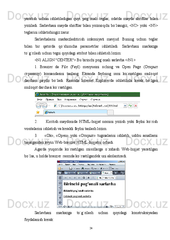 yaratish   uchun   ishlatiladigan   quyi   pog ` onali   teglar,   odatda   mayda   shriftlar   bilan
yoziladi.   Sarlavhani mayda shriftlar bilan yozmo q chi bo`lsangiz, <N2>   yoki <N5>
teglarini ishlatishingiz zarur. 
Sarlavhalarni   markazlashtirish   imkoniyati   mavjud.   Buning   uchun   teglar
bilan   bir   qatorda   qo` shimcha   parametrlar   ishlatiladi.   Sarlavhani   markazga
t o` g`rilash uchun tegni quyidagi atribut bilan ishlatish lozim:
<N1 ALIGN "CENTER"> Bu birinchi po g` ona l i sarlavha  </N1>
1.   Brauzer   da   File   (Fayl)   menyusini   oching   va   Open   Page   ( Открыт
страницу )   komandasini   tanlang.   Ekranda   faylning   ismi   ko`rsatilgan   mulo qo t
darchasi   paydo   bo`ladi.   Rasmda   Internet   Explorer da   ishlatilishi   kerak   bo`lgan
mulo qo t darchasi ko`rsatilgan.
2.   Kiritish   maydonida   HTML-hujjat   nomini   yozish   yoki   faylni   ko`rish
vositalarini ishlatish va kerakli faylni tanlash lozim.
3. «Ok»,   «Open»   yoki   «Открыт»   tugmalarini   ishlatib,   ushbu   amallarni
bajargandan keyin Web-brauzer HTML-hujjatni ochadi.
Agarda   yuqorida   ko`rsatilgan   misollarga   o`xshash   Web-hujjat   yaratilgan
bo`lsa, u holda brauzer  rasmda ko`rsatilgandek uni akslantiradi.
Sarlavhani   markazga   to`g`rilash   uchun   quyidagi   konstruksiyadan
foydalanish kerak:
24 