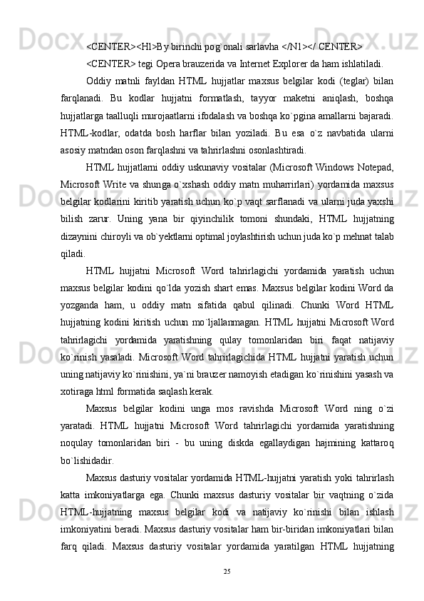 <CENTER><Hl>By birinchi po g` onali sarlavha </N1></ CENTER>
<CENTER> tegi Opera brauzerida va Internet Ex plorer da ham ishlatiladi.
Oddiy   matnli   fayldan   HTML   hujjatlar   maxsus   belgilar   kodi   (teglar)   bilan
far ql anadi.   Bu   kodlar   hujjatni   formatlash,   tayyor   maketni   aniqlash,   boshqa
hujjatlarga taallu ql i murojaatlarni ifodalash va boshqa ko`pgina amallarni bajaradi.
HTML-kod l ar,   odatda   bosh   harflar   bilan   yoziladi.   Bu   esa   o` z   navbatida   ularni
asosiy matndan oson far ql ashni va ta h rirlashni osonlashtiradi.
HTML hujjatlarni oddiy uskunaviy vositalar  (Microsoft Windows Notepad,
Microsoft Write va shun g a o`xshash  oddiy matn muharrirlari) yordamida maxsus
belgilar kodlarini kiritib yaratish uchun ko`p vaqt sarflanadi va   ularni juda yaxshi
bilish   zarur.   Uning   yana   bir   qiyinchilik   tomoni   shundaki,   HTML   hujjatning
dizaynini chiroyli  va ob`yektlarni optimal joylashtirish uchun juda ko`p mehnat  talab
qiladi.
HTML   hujjatni   Microsoft   Word   tahrirlagichi   yordamida   yaratish   uchun
maxsus belgilar kodini   qo` lda yozish shart emas. Maxsus belgilar kodini Word da
yozganda   ham,   u   oddiy   matn   sifatida   qabul   qilinadi.   Chunki   Word   HTML
hujjatning   kodini   kiritish   uchun   mo ` ljallanmagan.   HTML   hujjatni  Microsoft   Word
tahrirlagichi   yordamida   yaratishning   qulay   tomonlaridan   biri   faqat   natijaviy
k o` ri n ish   yasaladi.   Microsoft   Word   tahrirlagichida  HTML   hujjatni   yaratish   uchun
uning natijaviy ko`rinishini, ya`ni brauzer  namoyish etadigan ko`rinishini yasash va
xotiraga html formatida sa q lash kerak.
Maxsus   belgilar   kodini   unga   mos   ravi shd a   Microsoft   Word   ning   o` zi
yaratadi.   HTML   hujjatni   Microsoft   Word   tahrirlagichi   yordamida   yaratishning
noqulay   tomonlaridan   biri   -   bu   uning   diskda   egallaydigan   hajmining   kattaro q
bo`lishidadir.
Maxsus dasturiy vositalar yordamida HTML-hujjatni   yaratish yoki tahrirlash
katta   imkoniyatlarga   ega.   Chunki   maxsus   dasturiy   vositalar   bir   vaqtning   o`zida
HTML- hujjatning   maxsus   belgilar   kodi   va   natijaviy   ko`rinishi   bilan   ishlash
imkoniyatini beradi. Maxsus dasturiy vositalar ham bir-biridan imkoniyatlari bilan
farq   qiladi.   Maxsus   dasturiy   vositalar   yordamida   yaratilgan   HTML   hujjatning
25 