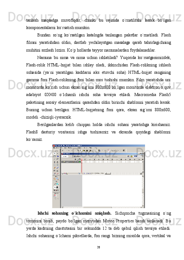 tanlash   maqsadga   muvofiqdir,   chunki   bu   rejimda   o`rnatilitshi   kerak   bo`lgan
komponentalarni ko`rsatish mumkin.
Bundan   so`ng   ko`rsatilgan   katalogda   tanlangan   paketlar   o` rnatiladi.   Flash
filmni   yaratishdan   oldin,   dastlab   yechilayotgan   masalaga   q arab   ta h rirlagichning
muhitini sozlash  lozim. Ko`p hollarda tayyor namunalardan foydalanadilar.
Namuna   bu   nima   va   nima   uchun   ishlatiladi?   Yuqorida   ko`rsatganimizdek,
Flash-rolik   HTML-hujjat   bilan   ishlay   oladi,   ikkinchidan   Flash-rolikning   ishlash
sohasida   (ya`ni   yaratilgan   kadrlarni   aks   etuvchi   soha)   HTML-hujjat   rangining
gamma foni  Flash-rolikning foni  bilan mos tushishi  mumkin. Film yaratishda uni
monitorda ko`rish uchun ekran si g` imi 800x600 bo`lgan monitorda elektron o`quv
adabiyot   0X400   o` lchamli   ishchi   soha   tavsiya   etiladi.   Macromedia   Flash5
paketining   asosiy   elementlarini   q arashdan   oldin   birinchi   shablonni   yaratish   kerak.
Buning   uchun   berilgan:   HTML- hujjatning   foni   q ora,   ekran   si g` imi   800x600,
modeli -chizi q li-iyerarxik.
Berilganlardan   kelib   chi qq an   holda   ishchi   sohani   yaratishga   kirishamiz.
Flash8   dasturiy   vositasini   ishga   tushiramiz   va   ekranda   quyidagi   shablonni
ko`ramiz.
Ishchi   sohaning   o`lchamini   aniqlash.   Sichqoncha   tugmasining   o`ng
tomonini   bosib,   paydo   bo`lgan   menyudan   Movie   Properties   bandi   tanlanadi.   Bu
yerda   kadrning   chastotasini   bir   sekundda   12   ta   deb   qabul   qilish   tavsiya   etiladi.
Ishchi   sohaning   o`lchami  piksellarda,   fon  rangi   bizning  misolda  qora,  vertikal   va
28 