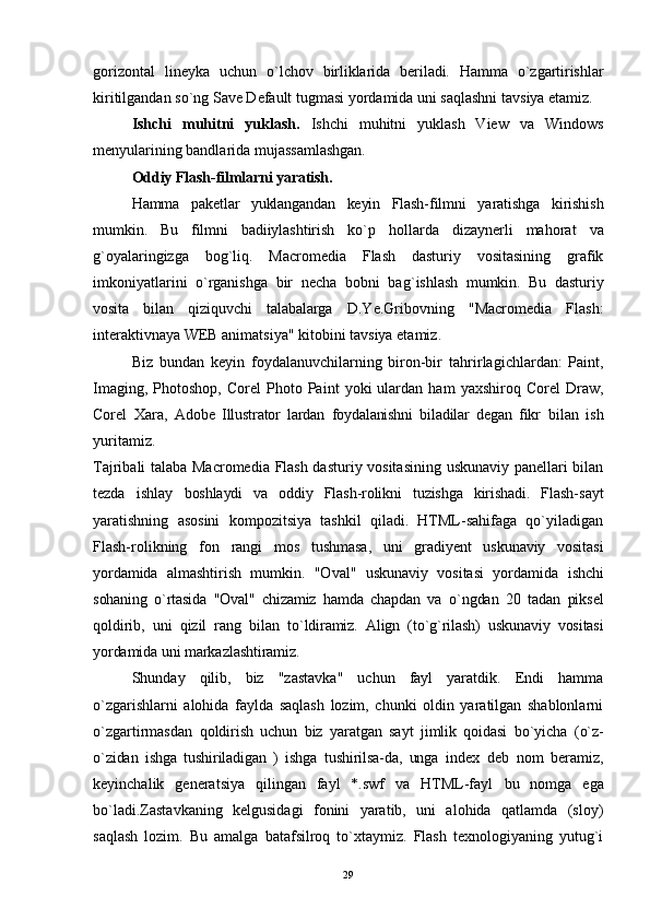 gorizontal   lineyka   uchun   o`lchov   birliklarida   beriladi.   Hamma   o`zgartirishlar
kiritilgandan so`ng Save Default tugmasi yordamida uni saqlashni tavsiya etamiz.
Ishchi   muhitni   yuklash.   Ishchi   muhitni   yuklash   View   va   Windows
menyularining bandlarida mujassamlashgan.
Oddiy Flash-filmlarni yaratish.
Hamma   pa ke tlar   yuklangandan   keyin   Flash-filmni   yaratishga   kirishish
mumkin.   Bu   filmni   badiiylashtirish   ko`p   h ollarda   dizaynerli   ma h orat   va
g` oyalaringizga   bo g`l i q.   Macromedia   Flash   dasturiy   vositasining   grafik
imkoniyatlarini   o`rganish g a   bir   necha   bobni   ba g` ishlash   mumkin.   Bu   dasturiy
vosita   bilan   qiziquvchi   talabalarga   D.Ye.Gribovning   "Macromedia   Flash:
interaktivnaya WEB animatsiya" kitobini tavsiya etamiz.
Biz   bundan   keyin   foydalanuvchilarning   biron-bir   ta h rirlagichlardan:   Paint,
Imaging,   Photoshop,   Corel   Photo  Paint   yoki   ulardan   ham   yaxshiro q   Corel   Draw,
Corel   Xara,   Adobe   Illustrator   lardan   foydalanishni   biladilar   degan   fikr   bilan   ish
yuritamiz.
Tajribali talaba Macromedia Flash dasturiy vositasining uskunaviy panellari bilan
tezda   ishlay   boshlaydi   va   oddiy   Flash-rolikni   tuzishga   kirishadi.   Flash- sayt
yaratishning   asosini   kompozitsiya   tashkil   qiladi.   HTML-sahifaga   qo`yiladigan
Flash-rolikning   fon   rangi   mos   tushmasa,   uni   gradiyent   uskunaviy   vositasi
yo rdamida   almashtirish   mumkin.   "Oval"   uskunaviy   vositasi   yordamida   ishchi
sohaning   o`rtasida   "Oval"   chizamiz   hamda   chapdan   va   o` ngdan   20   tadan   piksel
q oldirib,   uni   q izil   rang   bilan   t o` ldiramiz.   Align   (t o` g`rilash)   uskunaviy   vositasi
yordamida  uni markazlashtiramiz. 
Shunday   qilib,   biz   "zastavka"   uchun   fayl   yaratdik.   Endi   hamma
o`zgarishlarni   alohida   faylda   saqlash   lozim,   chunki   oldin   yaratilgan   shablonlarni
o`zgartirmasdan   qoldirish   uchun   biz   yaratgan   sayt   jimlik   qoidasi   bo`yicha   (o`z-
o`zidan   ishga   tushiriladigan   )   ishga   tushirilsa-da,   unga   index   deb   nom   beramiz,
keyinchalik   generatsiya   qilingan   fayl   *.swf   va   HTML-fayl   bu   nomga   ega
bo`ladi.Zastavkaning   kelgusidagi   fonini   yaratib,   uni   alohida   qatlamda   (sloy)
saqlash   lozim.   Bu   amalga   batafsilroq   to`xtaymiz.   Flash   texnologiyaning   yutug`i
29 