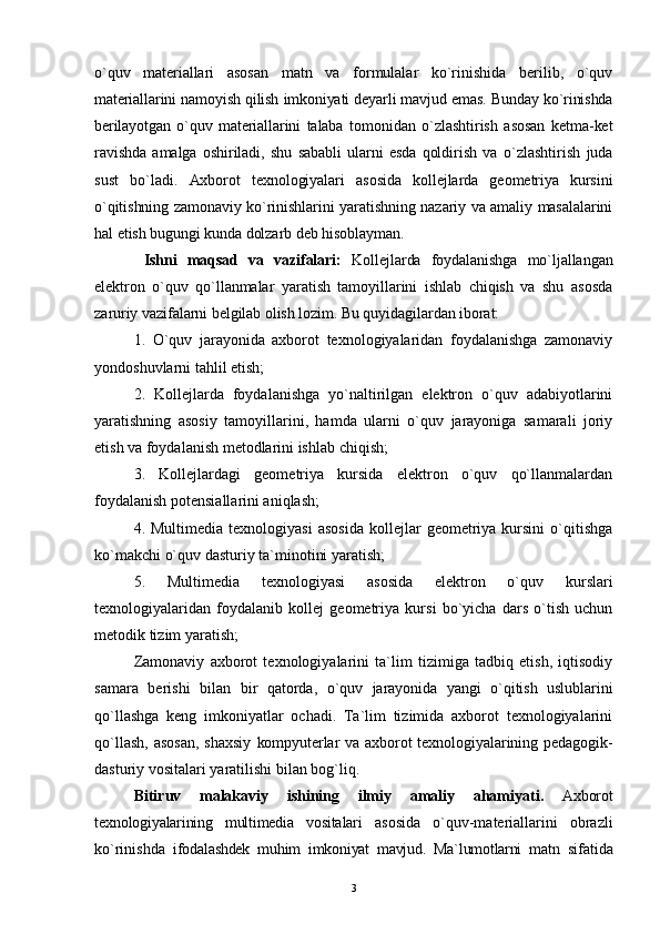 o`quv   materiallari   asosan   matn   va   formulalar   ko`rinishida   berilib,   o`quv
materiallarini namoyish qilish imkoniyati deyarli mavjud emas. Bunday ko`rinishda
berilayotgan   o`quv   materiallarini   talaba   tomonidan   o`zlashtirish   asosan   ketma-ket
ravishda   amalga   oshiriladi,   shu   sababli   ularni   esda   qoldirish   va   o`zlashtirish   juda
sust   bo`ladi.   Axborot   texnologiyalari   asosida   kollejlarda   geometriya   kursini
o`qitishning zamonaviy ko`rinishlarini yaratishning nazariy va amaliy masalalarini
hal etish bugungi kunda dolzarb deb hisoblayman. 
  Ishni   maqsad   va   vazifalari:   Kollejlarda   foydalanishga   mo`ljallangan
elektron   o`quv   qo`llanmalar   yaratish   tamoyillarini   ishlab   chiqish   va   shu   asosda
zaruriy vazifalarni belgilab olish lozim. Bu quyidagilardan iborat:
1.   O`quv   jarayonida   axborot   texnologiyalaridan   foydalanishga   zamonaviy
yondoshuvlarni tahlil etish;
2.   Kollejlarda   foydalanishga   yo`naltirilgan   elektron   o`quv   adabiyotlarini
yaratishning   asosiy   tamoyillarini,   hamda   ularni   o`quv   jarayoniga   samarali   joriy
etish va foydalanish metodlarini ishlab chiqish;
3.   Kollejlardagi   geometriya   kursida   elektron   o`quv   qo`llanmalardan
foydalanish potensiallarini aniqlash;
4.  Multimedia  texnologiyasi   asosida   kollejlar   geometriya  kursini  o`qitishga
ko`makchi o`quv dasturiy ta`minotini yaratish;
5.   Multimedia   texnologiyasi   asosida   elektron   o`quv   kurslari
texnologiyalaridan   foydalanib   kollej   geometriya   kursi   bo`yicha   dars   o`tish   uchun
metodik tizim yaratish;
Zamonaviy   axborot   texnologiyalarini   ta`lim   tizimiga   tadbiq   etish,   iqtisodiy
samara   berishi   bilan   bir   qatorda,   o`quv   jarayonida   yangi   o`qitish   uslublarini
qo`llashga   keng   imkoniyatlar   ochadi.   Ta`lim   tizimida   axborot   texnologiyalarini
qo`llash,  asosan,  shaxsiy   kompyuterlar va axborot texnologiyalarining pedagogik-
dasturiy vositalari yaratilishi bilan bog`liq.
Bitiruv   malakaviy   ishining   ilmiy   amaliy   ahamiyati .   Axborot
texnologiyalarining   multimedia   vositalari   asosida   o`quv-materiallarini   obrazli
ko`rinishda   ifodalashdek   muhim   imkoniyat   mavjud.   Ma`lumotlarni   matn   sifatida
3 