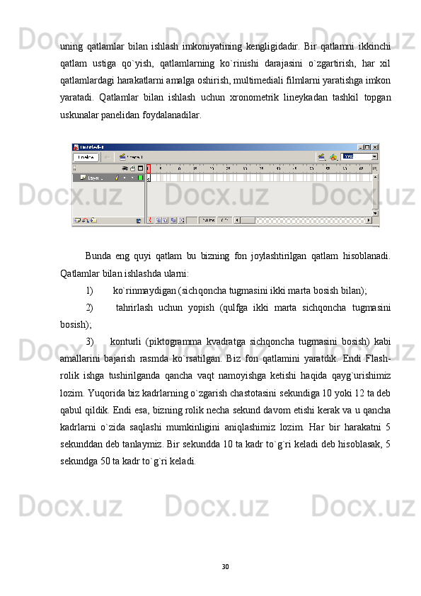 uning   qatlamlar   bilan   ishlash   imkoniyatining   kengligidadir.   Bir   qatlamni   ikkinchi
qatlam   ustiga   qo`yish,   qatlamlarning   ko`rinishi   darajasini   o`zgartirish,   har   xil
qatlamlardagi  harakatlarni amalga oshirish, multimediali filmlarni yaratishga imkon
yaratadi.   Q atlamlar   bilan   ishlash   uchun   xronometrik   lineykadan   tashkil   topgan
uskunalar panelidan foydalanadilar .
Bu n da   eng   quyi   q atlam   bu   bizning   fon   joylashtirilgan   q atlam   hi soblanadi.
Qa tlamlar bilan ishlashda ularni:
1)   k o` rinmaydigan (sich q oncha tugmasini ikki marta bosish bilan);
2)   tahrirlash   uchun   yopish   (qulfga   ikki   marta   sichqoncha   tugmasini
bosish);
3) konturli   (piktogramma   kvadratga   sichqoncha   tugmasini   bosish)   kabi
amallarini   bajarish   rasmda   ko`rsatilgan.   Biz   fon   qatlamini   yaratdik.   Endi   Flash-
rolik   ishga   tushirilganda   qancha   vaqt   namoyishga   ketishi   haqida   qayg`urishimiz
lozim.  Yuqorida biz kadrlarning o`zgarish chastotasini  sekundiga 10 yoki 12 ta deb
qabul qildik. Endi esa,  bizning rolik necha sekund davom etishi kerak va u qancha
kadrlarni   o`zida   saqlashi   mumkinligini   aniqlashimiz   lozim.   Har   bir   harakatni   5
sekunddan deb tanlaymiz. Bir sekundda 10 ta kadr to`g`ri keladi deb hisoblasak, 5
sekundga 50 ta kadr to`g`ri keladi. 
30 