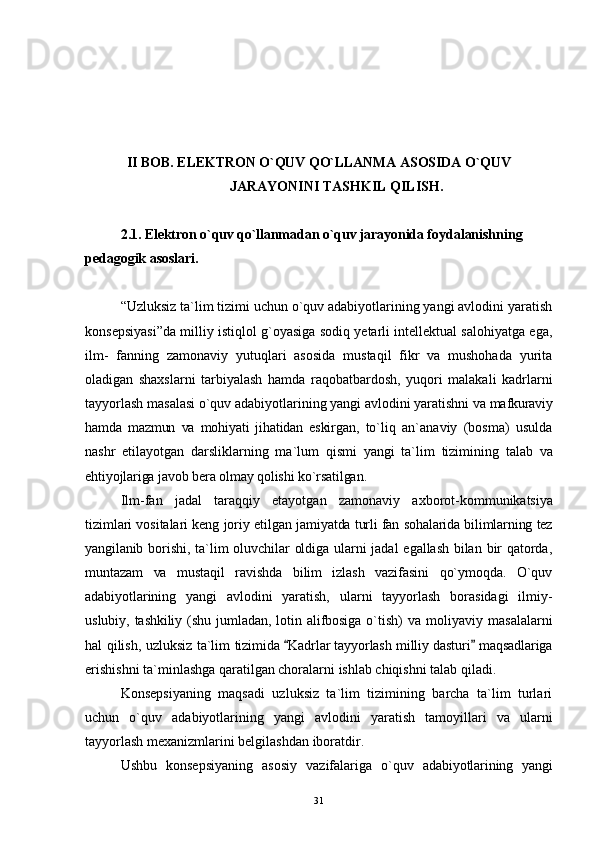 II BOB.  ELEKTRON O`QUV QO`LLANMA ASOSIDA O`QUV
JARAYONINI TASHKIL QILISH.
2.1. Elektron o`quv qo`llanmadan o`quv jarayonida f oydalanishning 
pedagogik asoslari.
“Uzluksiz ta`lim tizimi uchun o`quv adabiyotlarining yangi avlodini yaratish
konsepsiyasi”da milliy istiqlol g`oyasiga sodiq yetarli intellektual salohiyatga ega,
ilm-   fanning   zamonaviy   yutuqlari   asosida   mustaqil   fikr   va   mushohada   yurita
oladigan   shaxslarni   tarbiyalash   hamda   raqobatbardosh,   yuqori   malakali   kadrlarni
tayyorlash masalasi o`quv adabiyotlarining yangi avlodini yaratishni  va mafkuraviy
hamda   mazmun   va   mohiyati   jihatidan   eskirgan,   to`liq   an`anaviy   (bosma)   usulda
nashr   etilayotgan   darsliklarning   ma`lum   qismi   yangi   ta`lim   tizimining   talab   va
ehtiyojlariga javob bera olmay qolishi ko`rsatilgan .
Ilm-fan   jadal   taraqqiy   etayotgan   zamonaviy   axborot- kommunikatsiya
tizimlari vositalari keng joriy etilgan   jamiyatda turli fan sohalarida bilimlarning tez
yangilanib   borishi,  ta`lim  oluvchilar   oldiga  ularni  jadal  egallash  bilan bir  qatorda,
muntazam   va   mustaqil   ravishda   bilim   izlash   vazifasini   qo`ymoqda.   O`quv
adabiyotlarining   yangi   avlodini   yaratish,   ularni   tayyorlash   borasidagi   ilmiy-
uslubiy,   tashkiliy  (shu   jumladan,   lotin  alifbosiga  o`tish)   va   moliyaviy   masalalarni
hal qilish, uzluksiz ta`lim   tizimida  Kadrlar tayyorlash milliy dasturi  maqsadlariga 
erishishni ta`minlashga qaratilgan choralarni ishlab chiqishni talab qiladi.
Konsepsiyaning   maqsadi   uzluksiz   ta`lim   tizimining   barcha   ta`lim   turlari
uchun   o`quv   adabiyotlarining   yangi   avlodini   yaratish   tamoyillari   va   ularni
tayyorlash mexanizmlarini belgilashdan iboratdir.
Ushbu   konsepsiyaning   asosiy   vazifalariga   o`quv   adabiyotlarining   yangi
31 