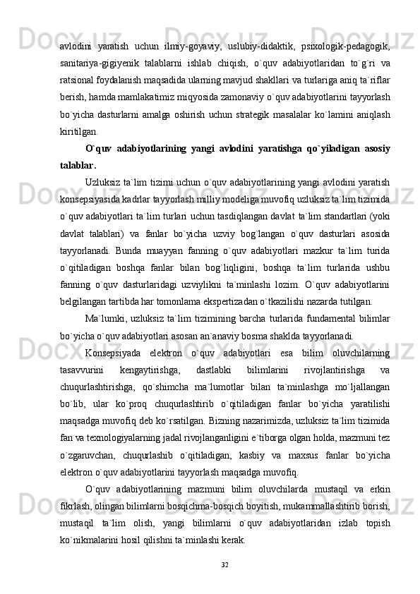 avlodini   yaratish   uchun   ilmiy-goyaviy,   uslubiy-didaktik,   psixologik-pedagogik,
sanitariya-gigiyenik   talablarni   ishlab   chiqish,   o`quv   adabiyotlaridan   to`g`ri   va
ratsional foydalanish maqsadida ularning mavjud  shakllari va turlariga aniq ta`riflar
berish, hamda mamlakatimiz miqyosida zamonaviy o`quv adabiyotlarini  tayyorlash
bo`yicha   dasturlarni   amalga   oshirish   uchun   strategik   masalalar   k o` lamini   aniqlash
kiritilgan.
O`quv   adabiyotlarining   yangi   avlodini   yaratishga   qo` yiladigan   asosiy
talablar.
Uzluksiz ta`lim tizimi uchun o`quv adabiyotlarining yangi avlodini yaratish
konsepsiyasida kadrlar tayyorlash  milliy modeliga muvofiq uzluksiz ta`lim tizimida
o`quv   adabiyotlari ta`lim turlari uchun tasdiqlangan davlat   ta`lim standartlari (yoki
davlat   talablari)   va   fanlar   bo`yicha   uzviy   bog`langan   o`quv   dasturlari   asosida
tayyorlanadi.   Bunda   muayyan   fanning   o`quv   adabiyotlari   mazkur   ta`lim   turida
o`qitiladigan   boshqa   fanlar   bilan   bog`liqligini,   boshqa   ta`lim   turlarida   ushbu
fanning   o`quv   dasturlaridagi   uzviylikni   ta`minlashi   lozim.   O`quv   adabiyotlarini
belgilangan tartibda har tomonlama ekspertizadan o`tkazilishi nazarda tutilgan.
Ma`lumki,   uzluksiz   ta`lim   tizimining   barcha   turlarida   fundamental   bilimlar
bo`yicha o`quv adabiyotlari  asosan an`anaviy bosma shaklda tayyorlanadi.
Konsepsiyada   elektron   o`quv   adabiyotlari   esa   bilim   oluvchilarning
tasavvurini   kengaytirishga,   dastlabki   bilimlarini   rivojlantirishga   va
chuqurlashtirishga,   qo`shimcha   ma`lumotlar   bilan   ta`minlashga   mo`ljallangan
bo`lib,   ular   ko`proq   chuqurlashtirib   o`qitiladigan   fanlar   bo`yicha   yaratilishi
maqsadga muvofiq deb ko`rsatilgan.   Bizning nazarimizda, uzluksiz ta`lim tizimida
fan va  texnologiyalarning jadal rivojlanganligini e`tiborga olgan holda, mazmuni tez
o`zgaruvchan,   chuqurlashib   o`qitiladigan,   kasbiy   va   maxsus   fanlar   bo`yicha
elektron o`quv adabiyotlarini tayyorlash maqsadga muvofiq.
O`quv   adabiyotlarining   mazmuni   bilim   oluvchilarda   mustaqil   va   erkin
fikrlash, olingan bilimlarni bosqichma- bosqich boyitish, mukammallashtirib borish,
mustaqil   ta`lim   olish,   yangi   bilimlarni   o`quv   adabiyotlaridan   izlab   topish
ko`nikmalarini hosil qilishni ta`minlashi kerak.
32 
