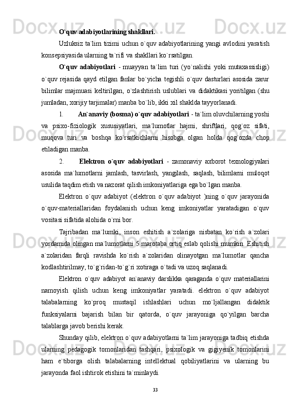 O`quv adabiyotlarining shakllari.
Uzluksiz ta`lim tizimi uchun o`quv adabiyotlarining   yangi avlodini  yaratish
konsepsiyasida ularning ta`rifi va shakllari ko`rsatilgan.
O`quv   adabiyotlari   -   muayyan   ta`lim   turi   (yo`nalishi   yoki   mutaxassisligi)
o`quv   rejasida   qayd  etilgan   fanlar   bo`yicha   tegishli   o`quv   dasturlari   asosida   zarur
bilimlar   majmuasi   keltirilgan,   o`zlashtirish   uslublari   va   didaktikasi yoritilgan (shu
jumladan, xorijiy tarjimalar)  manba bo`lib, ikki xil shaklda tayyorlanadi.
1.  An`anaviy (bosma) o`quv adabiyotlari  - ta`lim oluvchilarning yoshi
va   psixo-fiziologik   xususiyatlari,   ma`lumotlar   hajmi,   shriftlari,   qog`oz   sifati,
muqova   turi   va   boshqa   ko`rsatkichlarni   hisobga   olgan   holda   qog`ozda   chop
etiladigan manba.
2.   Elektron   o`quv   adabiyotlari   -   zamonaviy   axborot   texnologiyalari
asosida   ma`lumotlarni   jamlash,   tasvirlash,   yangilash,   saqlash,   bilimlarni   muloqot
usulida taqdim etish  va nazorat qilish imkoniyatlariga ega bo`lgan manba.
Elektron   o`quv   adabiyot   (elektron   o`quv   adabiyot   )ning   o`quv   jarayonida
o`quv-materiallaridan   foydalanish   uchun   keng   imkoniyatlar   yaratadigan   o`quv
vositasi sifatida alohida o`rni bor.
Tajribadan   ma`lumki,   inson   eshitish   a`zolariga   nisbatan   ko`rish   a`zolari
yordamida olingan ma`lumotlarni   5 marotaba ortiq eslab qolishi mumkin. Eshitish
a`zolaridan   farqli   ravishda   ko`rish   a`zolaridan   olinayotgan   ma`lumotlar   qancha
kodlashtirilmay, to`g`ridan-to`g`ri xotiraga o`tadi va uzoq saqlanadi.
Elektron   o`quv   adabiyot   an`anaviy   darslikka   qaraganda   o`quv   materiallarini
namoyish   qilish   uchun   keng   imkoniyatlar   yaratadi.   elektron   o`quv   adabiyot
talabalarning   ko`proq   mustaqil   ishlashlari   uchun   mo ` ljallangan   didaktik
funksiyalarni   bajarish   bilan   bir   qatorda,   o`quv   jarayoniga   qo`yilgan   barcha
talablarga javob berishi kerak.
Shunday qilib, elektron o`quv adabiyotlarni ta`lim jarayoniga tadbiq etishda
ularning   pedagogik   tomonlaridan   tashqari,   psixologik   va   gigiyenik   tomonlarini
ham   e`tiborga   olish   talabalarning   intellektual   qobiliyatlarini   va   ularning   bu
jarayonda faol ishtirok etishini ta`minlaydi.
33 