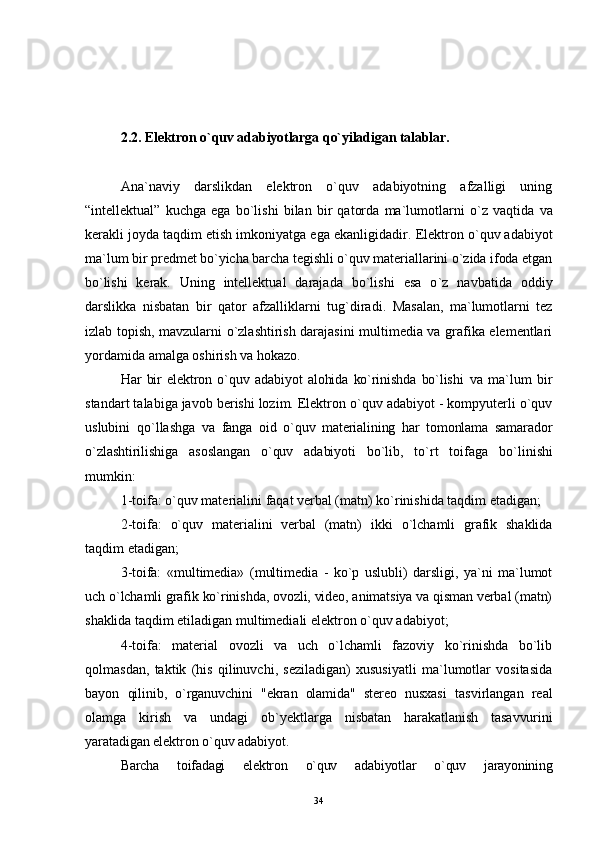 2.2. Elektron  o`quv adabiyotlarga  qo`yiladigan talablar.
Ana`naviy   darslikdan   elektron   o`quv   adabiyotning   afzalligi   uning
“ intellektual ”   kuchga   ega   bo`lishi   bilan   bir   qatorda   ma`lumotlarni   o` z   vaqtida   va
kerakli joyda taqdim etish imkoniyatga ega ekanligidadir.  Elektron o`quv adabiyot
ma`lum bir predmet bo`yicha barcha tegishli o`quv materiallarini o`zida ifoda etgan
bo`lishi   kerak.   Uning   intellektual   darajada   bo`lishi   esa   o ` z   navbatida   oddiy
darslikka   nisbatan   bir   qator   afzalliklarni   tu g` diradi.   Masalan,   ma`lumotlarni   tez
izlab topish, mavzularni o`zlashtirish darajasini multimedia va grafika elementlari
yordamida amalga oshirish va  h okazo.
Har   bir   elektron   o`quv   adabiyot   alohida   ko`rinishda   bo`lishi   va   ma`lum   bir
standart talabiga javob berishi lozim. Elektron o`quv adabiyot - kompyuterli o`quv
uslubini   qo`llashga   va   fanga   oid   o`quv   materialining   har   tomonlama   samarador
o`zlashtirilishiga   asoslangan   o`quv   adabiyoti   bo`lib,   t o` rt   toifaga   b o` linishi
mumkin:
1-toifa:  o`quv materialini faqat verbal (matn) ko`rinishida taqdim etadigan;
2-toifa:   o`quv   materialini   verbal   (matn)   ikki   o` lchamli   grafik   shaklida
taqdim etadigan;
3-toifa:   «multimedia»   (multimedia   -   ko`p   uslubli)   darsligi,   ya`ni   ma`lumot
uch  o` lchamli grafik ko`rinishda, ovozli, video, animatsiya va qisman verbal (matn)
shaklida  taqdim etiladigan multimediali elektron o`quv adabiyot;
4-toifa:   material   ovozli   va   uch   o`lchamli   fazoviy   ko`rinishda   bo`lib
qolmasdan,   taktik   (his   qilinuvchi,   seziladigan)   xususiyatli   ma`lumotlar   vositasida
bayon   qilinib,   o`rganuvchini   "ekran   olamida"   stereo   nusxasi   tasvirlangan   real
olamga   kirish   va   undagi   ob`yektlarga   nisbatan   harakatlanish   tasavvurini
yaratadigan elektron o`quv adabiyot .
Barcha   toifadagi   elektron   o`quv   adabiyotlar   o`quv   jarayonining
34 