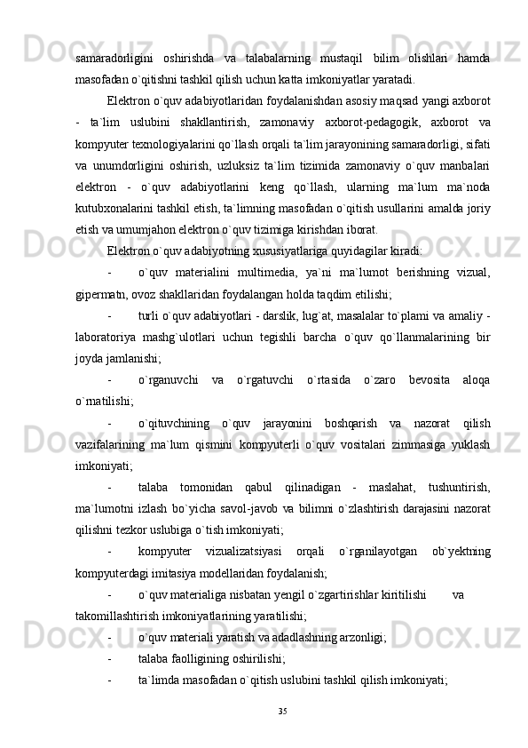 samaradorligini   oshirishda   va   talabalarning   mustaqil   bilim   olishlari   hamda
masofadan o`qitishni tashkil qilish  uchun katta imkoniyatlar yaratadi.
Elektron o`quv adabiyotlaridan foydalanishdan asosiy maqsad  yangi axborot
-   ta`lim   uslubini   shakllantirish,   zamonaviy   axborot-pedagogik,   axborot   va
kompyuter texnologiyalarini  qo`llash orqali ta`lim jarayonining samaradorligi, sifati
va   unumdorligini   oshirish,   uzluksiz   ta`lim   tizimida   zamonaviy   o`quv   manbalari
elektron   -   o`quv   adabiyot larini   keng   qo`llash,   ularning   ma`lum   ma`noda
kutubxonalarini  tashkil etish, ta`limning masofadan o`qitish usullarini  amalda joriy
etish va umumjahon elektron o`quv tizimiga  kirishdan iborat.
Elektron o`quv adabiyotning xususiyatlariga quyidagilar kiradi:
- o`quv   materialini   multimedia,   ya`ni   ma`lumot   berishning   vizual,
gipermatn, ovoz shakllaridan  foydalangan holda taqdim etilishi;
- turli o`quv adabiyotlari - darslik, lug`at, masalalar  to`plami va amaliy -
laboratoriya   mashg`ulotlari   uchun   tegishli   barcha   o`quv   qo`llanmalarining   bir
joyda jamlanishi;
- o`rganuvchi   va   o ` rgatuvchi   o`rtasida   o`zaro   bevosita   aloqa
o`rnatilishi;
- o`qituvchining   o`quv   jarayonini   boshqarish   va   nazorat   qilish
vazifalarining   ma`lum   qismini   kompyuterli   o`quv   vositalari   zimmasiga   yuklash
imkoniyati;
- talaba   tomonidan   qabul   qilinadigan   -   maslahat,   tushuntirish,
ma`lumotni   izlash   bo`yicha   savol- javob   va   bilimni   o`zlashtirish   darajasini   nazorat
qilishni  tezkor uslubiga o`tish imkoniyati;
- kompyuter   vizualizatsiyasi   orqali   o`rganilayotgan   ob`yektning
kompyuterdagi imitasiya modellaridan  foydalanish;
- o`quv materialiga nisbatan yengil o`zgartirishlar kiritilishi va
takomillashtirish imkoniyatlarining yaratilishi;
- o`quv materiali yaratish va adadlashning arzonligi;
- talaba faolligining oshirilishi;
- ta`limda masofadan o`qitish uslubini tashkil qilish imkoniyati;
35 