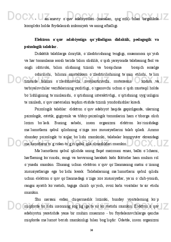 - an`anaviy   o`quv   adabiyotlari   (masalan,   qog`ozli)   bilan   birgalikda
kompleks holda foydalanish imkoniyati va uning afzalligi.
Elektron   o`quv   adabiyot i ga   qo`yiladigan   didaktik,   pedagogik   va
psixologik talablar.
Didaktik   talablarga   ilmiylik,   o`zlashtirishning   te ngligi,   muammoni   qo ` yish
va har tomonlama asosli  tarzda   bilim olishlik, o`qish jarayonida talabaning faol va
ongli   ishtiroki,   bilim   olishning   tizimli   va   bosqichma     bosqich   amalga
oshirilishi, bilimni   mustahkam   o`zlashtirilishining   ta`min   etilishi,   ta`lim
tizimida   bilimni   o`zlashtiruvchi,   rivojlantiruvchi,   mutaxassis  	
   xodim   va
tarbiyalovchilar vazifalarining yaxlitligi, o`rganuvchi uchun o`qish mustaqil holda
bo`lishligining   ta`minlanishi,   o`qitishning   interaktivligi,   o`qitishning   uy g` unligini
ta`minlash, o`quv materialini taqdim etishda  tizimli yondoshishlar kiradi.
Psi x ologik   talablar:   elektron   o`quv   adabiyot   haqida   gapirilganda,   ularn in g
psixologik,   estetik,   gigiyenik   va   tibbiy-psixologik   tomonlarini   ham   e`tiborga   olish
lozim   bo`ladi.   Buning   sababi,   inson   organizmi   elektron   ko`rinishdagi
ma`lumotlarni   qabul   qilishning   o`ziga   xos   xususiyatlarini   talab   qiladi.   Ammo
shunday   psixologik   to`siqlar   bo`lishi   mumkinki,   talabalar   kompyuter   ekranidagi
ma`lumotlarni to`g`ridan-to`g`ri qabul  qila olmasliklari mumkin.
Ma`lumotlarni   qabul   qilishda   uning   faqat   mazmuni   emas,   balki   o`lchami,
h arflarning   ko`rinishi,   rangi   va   tasvirning   harakati   kabi   faktorlar   ham   muhim   rol
o`ynashi   mumkin.   Shuning   uchun   elektron   o`quv   qo`llanma ning   matni   o` zining
xususiyatlariga   ega   bo`lishi   kerak.   Talabalarning   ma`lumotlarni   qabul   qilishi
uchun   elektron  o`quv  qo`llanma dagi   o`ziga   xos   xususiyatlar, ya`ni   o` chib-yonish,
rangni   ajratib   ko`rsatish,   tagiga   chizib   q o ` yish,   ovoz   kabi   vositalar   ta`sir   etishi
mumkin.
Shu   narsani   esdan   chiqarmaslik   lozimki,   bunday   vositalarning   ko`p
miqdorda bo`lishi  insonning  so g` li g` iga ta`sir  ko`rsatishi  mumkin. Elektron o`quv
adabiyotni   yaratishda   yana   bir   muhim   muammo   -   bu   foydalanuvchilarga   qancha
miqdorda   ma`lumot   berish   mumkinligi   bilan   bog`liqdir.   Odatda,   inson   organizmi
36 