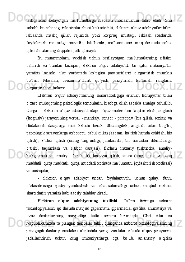 tashqaridan   kelayotgan   ma`lumotlarga   nisbatan   moslashishini   talab   etadi.   Shu
sababli bu sohadagi izlanishlar shuni ko`rsatadiki, elektron o`quv adabiyotlar bilan
ishlashda   mashq   qilish   rejimida   yoki   ko`pro q   mustaqil   ishlash   soatlarida
foydalanish   maqsadga   muvofi q .   Ma`lumki,   ma`lumotlarni   orti q   darajada   qabul
qilinishi ularning  di qq atini jalb  q ilmaydi.
Bu   muammolarni   yechish   uchun   berilayotgan   ma`lumotlarning   sifatini
oshirish   va   bundan   tash qa ri,   elektron   o`quv   adabiyotda   bir   qator   imkoniyatlar
yaratish   lozimki,   ular   yordamida   ko`pgina   parametrlarni   o`zgartirish   mumkin
bo`lsin.   Masalan,   ovozni   o`chirib   qo ` yish,   pasaytirish,   ko`tarish,   ranglarni
o`zgartirish va hokazo.
Elektron   o`quv   adabiyotlarning   samaradorligiga   erishish   kompyuter   bilan
o`zaro   muloqotning   psixologik   tomonlarini  hisobga olish asosida  amalga oshirilib,
ularga:   -   elektron   o`quv   adabiyotlardagi   o`quv   materialini   taqdim   etish ,   anglash
(kognitiv)  jarayonining verbal   -  mantisiy,  sensor   - perseptiv ( h is   qilish , sezish)  va
ifodalanish   darajasiga   mos   kelishi   kerak.   Shuningdek,   anglash   bilan   bog`liq
psixologik jarayonlarga axborotni qabul qilish (asosan,   ko`rish hamda eshitish,   h is
qilish ),   e`tibor   qilish   (uning   turg`unligi,   jamlanishi,   bir   narsadan   ikkinchisiga
o`tishi,   ta q simlash   va   e`tibor   darajasi),   fikrlash   (nazariy   tushuncha,   amaliy-
ko ` rgazmali   va   amaliy   -   h arakatli),   tasavvur   qilish,   xotira   (oniy,   q is q a   va   uzoq
muddatli, qisqa muddatli, qisqa  muddatli xotirada ma`lumotni joylashtirish xodisasi)
va   boshqalar;
-   elektron   o`quv   adabiyot   undan   foydalanuvchi   uchun   qulay,   fanni
o`zlashtirishga   ijodiy   yondoshish   va   sihat- salomatligi   uchun   ma q bul   me h nat
sharoitlarini yaratish  kabi asosiy talablar kiradi.
Elektron   o`quv   adabiyotning   tuzilishi.   Ta`lim   tizimiga   axborot
texnologiyalarini qo`llashda   mavjud gapermatn, gipermedia, grafika, animatsiya va
ovoz   dasturlarining   mavjudligi   katta   samara   bermoqda.   Chet   ellar   va
respublikamizda   to`plangan   tajribalar   ta hl il   q ilinganda  axborot   texnologiyalarining
pedagogik   dasturiy   vositalari   o`qitishda   yangi   vositalar   sifatida   o`quv   jarayonini
jadallashtirish   uchun   keng   imkoniyatlarga   ega   bo`lib,   an`anaviy   o`qitish
37 