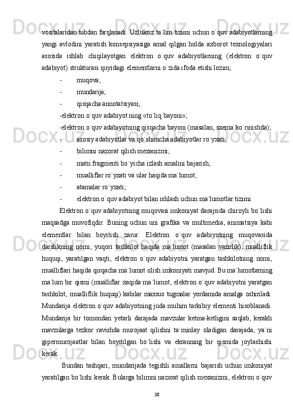 vositalari d an tubdan farqlanadi.   Uzluksiz ta`lim tizimi uchun o`quv adabiyotlarning
yangi   avlodini   yaratish   konsepsiyasiga   amal   qilgan   holda   axborot   texnologiyalari
asosida   ishlab   chi qi layotgan   elektron   o`quv   adabiyotlarning   (elektron   o`quv
adabiyot) strukturasi quyidagi elementlarni o`zida ifoda etishi lozim;
- mu qo va;
- mundarija;
- q is q acha annota t siyasi;
-elektron o`quv adabiyot ning «to`liq bayoni»;
-elektron o`quv adabiyotning qisqacha bayoni (masalan, sxema   ko`rinishda);
- asosiy adabiyotlar va  qo` shimcha adabiyotlar ro`yxati;
- bilimni nazorat qilish mexanizmi;
- matn fragmenti bo`yicha izlash amalini bajarish;
- mualliflar ro`yxati va ular  h a q ida ma`lumot;
- atamalar ro`yxati;
- elektron o`quv adabiyot bilan ishlash uchun ma`lumotlar tizimi.
Elektron o`quv adabiyotning mu q ovasi imkoniyat darajsida chiroyli   bo`lishi
maqsadga   muvofi q dir.   Buning   uchun   uni   grafika   va   multimedia,   animatsiya   kabi
elementlar   bilan   boyitish   zarur.   E lektron   o`quv   adabiyotning   mu qo vasida
darslikning   nomi,   yuqori   tashkilot   h a q ida   ma`lumot   (masalan   vazirlik),   mualliflik
huquqi,   yaratilgan   vaqti,   elektron   o`quv   adabiyotni   yaratgan   tashkilotning   nomi,
mualliflari  haqi da  qi s q acha ma`lumot olish imkoniyati  mavjud. Bu ma`lumotlarning
ma`lum bir   qi smi (mualliflar   xa qi da ma`lumot, elektron o`quv adabiyotni yaratgan
tashkilot,   mualliflik   huquqi)   kabilar   maxsus   tugmalar   yordamida   amalga  oshiriladi.
Mundarija elektron o`quv adabiyotning juda mu h im tarkibiy elementi   h isoblanadi.
Mundarija   bir   tomondan   yetarli   darajada   mavzular   ketma-ketligini   sa ql ab,   kerakli
mavzularga   tezkor   ravishda   murojaat   qilishni   ta`minlay   oladigan   darajada,   ya`ni
gipermurojaatlar   bilan   boyitilgan   bo`lishi   va   ekranning   bir   qismida   joylashishi
kerak.
  Bundan   tashqari,   mundarijada   tegishli   amallarni   bajarish   uchun   imkoniyat
yaratilgan bo`lishi kerak. Bularga bilimni nazorat qilish mexanizmi, elektron o`quv
38 
