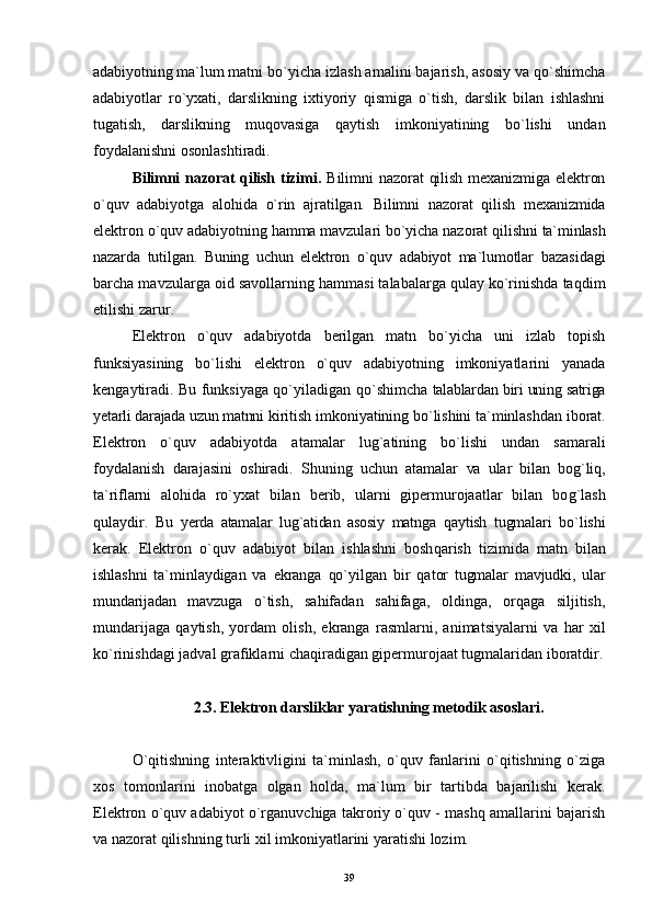 adabiyotning ma`lum matni  bo`yicha izlash amalini bajarish, asosiy va qo`shimcha
adabiyotlar   ro`yxati,   darslikning   ixtiyoriy   qismiga   o`tish,   darslik   bilan   ishlashni
tugatish,   darslikning   muqovasiga   q aytish   imkoniyatining   bo`lishi   undan
foydalanishni osonlashtiradi.
Bilimni  nazorat  qilish tizimi.   Bilimni  nazorat  qilish  mexanizmiga elektron
o`quv   adabiyotga   alohida   o` rin   ajratilgan.   Bilimni   nazorat   qilish   mexanizmida
elektron o`quv adabiyotning  h amma mavzulari bo`yicha nazorat qilishni  ta`minlash
nazarda   tutilgan.   Buning   uchun   elektron   o`quv   adabiyot   ma`lumotlar   bazasidagi
barcha mavzularga oid savollarning  ha mmasi talabalarga qulay ko`rinishda taqdim
etilishi zarur.
Elektron   o`quv   adabiyotda   berilgan   matn   bo`yicha   uni   izlab   topish
funksiyasining   bo`lishi   elektron   o`quv   adabiyotning   imkoniyatlarini   yanada
kengaytiradi. Bu funksiyaga qo`yiladigan   qo` shimcha   talablardan biri uning satriga
yetarli darajada uzun matnni  kiritish imkoniyatining bo`lishini ta`minlashdan iborat.
Elektron   o`quv   adabiyotda   atamalar   lu g` atining   bo`lishi   undan   samarali
foydalanish   darajasini   oshiradi.   Shuning   uchun   atamalar   va   ular   bilan   bog`liq,
ta`riflarni   alo hid a   ro`yxat   bila n   berib,   ularni   gipermurojaatlar   bilan   bo g` lash
qulaydir.   Bu   yerda   atamalar   lug`atidan   asosiy   matnga   q aytish   tugmalari   bo`lishi
kerak.   Elektron   o`quv   adabiyot   bilan   ishlashni   bosh qa rish   tizimida   matn   bilan
ishlashni   ta`minlaydigan   va   ekranga   qo`yilgan   bir   q a t or   tugmalar   mavjudki,   ular
mundarijadan   mavzuga   o`tish,   sahifadan   sahifaga,   oldinga,   orqaga   siljitish,
mundarijaga   qaytish,   yordam   olish,   ekranga   rasmlarni,   animatsiyalarni   va   h ar   xil
ko`rinishdagi jadval  g rafiklarni cha q iradigan gipermurojaat tugmalaridan iboratdir.
2.3. Elektron darsliklar yaratishning metodik  asoslari.
O`qitishning   interaktivligini   ta`minlash,   o`quv   fanlarini   o`qitishning   o`ziga
xos   tomonlarini   inobatga   olgan   holda,   ma`lum   bir   tartibda   bajarilishi   kerak.
Elektron o`quv adabiyot o`rganuvchiga takroriy o`quv - mashq amallarini bajarish
va nazorat qilishning turli xil imkoniyatlarini yaratishi lozim.
39 