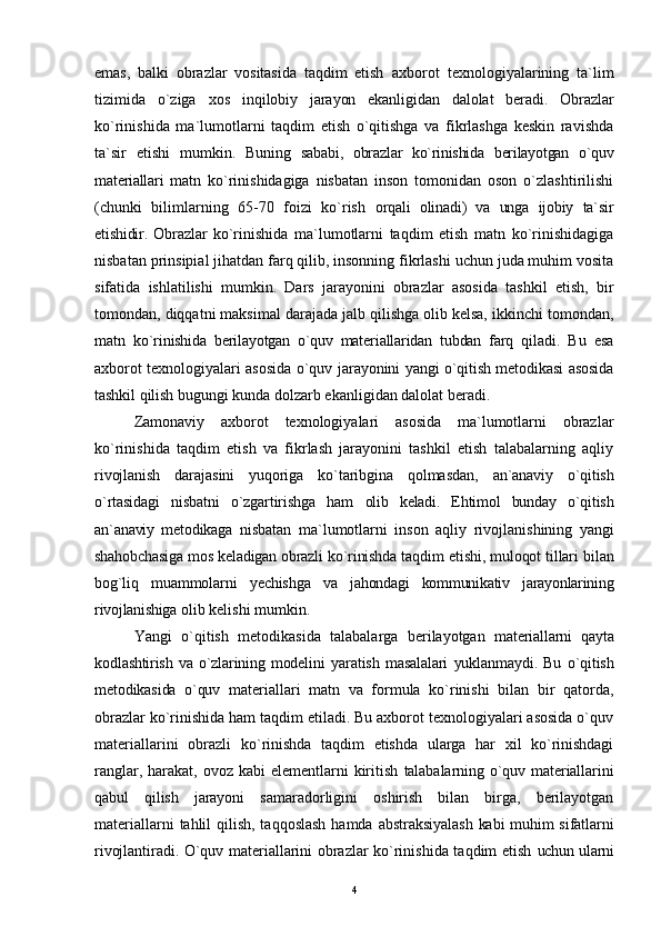 emas,   balki   obrazlar   vositasida   taqdim   etish   axborot   texnologiyalarining   ta`lim
tizimida   o`ziga   xos   inqilobiy   jarayon   ekanligidan   dalolat   beradi.   Obrazlar
ko`rinishida   ma`lumotlarni   taqdim   etish   o`qitishga   va   fikrlashga   keskin   ravishda
ta`sir   etishi   mumkin.   Buning   sababi,   obrazlar   ko`rinishida   berilayotgan   o`quv
materiallari   matn   ko`rinishidagiga   nisbatan   inson   tomonidan   oson   o`zlashtirilishi
(chunki   bilimlarning   65-70   foizi   ko`rish   orqali   olinadi)   va   unga   ijobiy   ta`sir
etishidir.   Obrazlar   ko`rinishida   ma`lumotlarni   taqdim   etish   matn   ko`rinishidagiga
nisbatan prinsipial jihatdan farq qilib, insonning fikrlashi uchun juda muhim vosita
sifatida   ishlatilishi   mumkin.   Dars   jarayonini   obrazlar   asosida   tashkil   etish,   bir
tomondan, diqqatni maksimal darajada jalb qilishga olib kelsa, ikkinchi tomondan,
matn   ko`rinishida   berilayotgan   o`quv   materiallaridan   tubdan   farq   qi ladi.   Bu   esa
axborot texnologiyalari asosida o`quv   jarayonini yangi o`qitish metodikasi asosida
tashkil qilish  bugungi kunda dolzarb ekanligidan dalolat beradi.
Zamonaviy   axborot   texnologiyalari   asosida   ma`lumotlarni   obrazlar
ko`rinishida   taqdim   etish   va   fikrlash   jarayonini   tashkil   etish   talabalarning   aqliy
rivojlanish   darajasini   yuqoriga   ko`taribgina   qolmasdan,   an`anaviy   o`qitish
o`rtasidagi   nisbatni   o`zgartirishga   ham   olib   keladi.   Ehtimol   bunday   o`qitish
an`anaviy   metodikaga   nisbatan   ma`lumotlarni   inson   aqliy   rivojlanishining   yangi
shahobchasiga mos keladigan obrazli ko`rinishda taqdim  etishi, muloqot tillari bilan
bog`liq   muammolarni   yechishga   va   jahondagi   kommunikativ   jarayonlarining
rivojlanishiga  olib kelishi mumkin.
Yangi   o`qitish   metodikasida   talabalarga   berilayotgan   materiallarni   qayta
kodlashtirish   va   o`zlarining   modelini   yaratish   masalalari   yuklanmaydi.   Bu   o`qitish
metodikasida   o`quv   materiallari   matn   va   formula   ko`rinishi   bilan   bir   qatorda,
obrazlar ko`rinishida ham taqdim etiladi. Bu axborot texnologiyalari asosida o`quv
materiallarini   obrazli   ko`rinishda   taqdim   etishda   ularga   har   xil   ko`rinishdagi
ranglar, harakat, ovoz kabi  elementlarni  kiritish   talabalarning o`quv materiallarini
qabul   qilish   jarayoni   samaradorligini   oshirish   bilan   birga,   berilayotgan
materiallarni  tahlil  qilish, taqqoslash hamda   abstraksiyalash kabi muhim sifatlarni
rivojlantiradi.   O`quv materiallarini obrazlar ko`rinishida taqdim etish   uchun ularni
4 