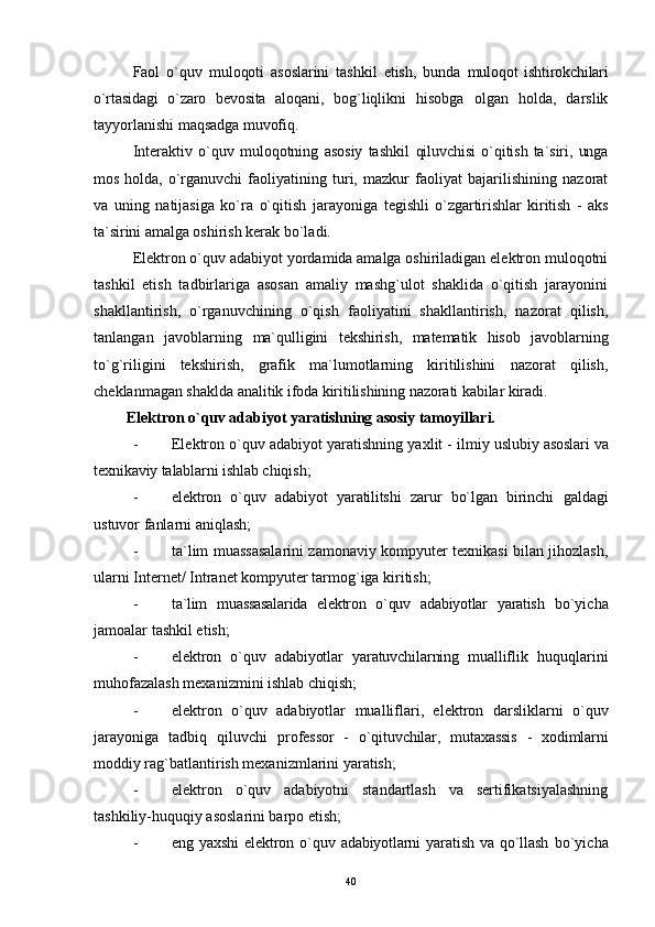 Faol   o`quv   muloqoti   asoslarini   tashkil   etish,   bunda   muloqot   ishtirokchilari
o`rtasidagi   o`zaro   bevosita   aloqani,   bog`liqlikni   hisobga   olgan   holda,   darslik
tayyorlanishi  maqsadga muvofiq.
Interaktiv   o`quv   muloqotning   asosiy   tashkil   qiluvchisi   o`qitish   ta`siri,   unga
mos   holda,   o`rganuvchi   faoliyatining   turi,   mazkur   faoliyat   bajarilishining   nazorat
va   uning   natijasiga   ko`ra   o`qitish   jarayoniga   tegishli   o`zgartirishlar   kiritish   -   aks
ta`sirini amalga  oshirish kerak bo`ladi.
Elektron o`quv adabiyot yordamida amalga oshiriladigan elektron muloqotni
tashkil   etish   tadbirlariga   asosan   amaliy   mashg`ulot   shaklida   o`qitish   jarayonini
shakllantirish,   o`rganuvchining   o`qish   faoliyatini   shakllantirish,   nazorat   qilish,
tanlangan   javoblarning   ma`qulligini   tekshirish,   matematik   hisob   javoblarning
to`g`riligini   tekshirish,   grafik   ma`lumotlarning   kiritilishini   nazorat   qilish,
cheklanmagan shaklda  analitik ifoda kiritilishining nazorati kabilar kiradi.
Elektron o`quv adabiyot yaratishning asosiy tamoyillari.
- Elektron o`quv adabiyot yaratishning yaxlit - ilmiy  uslubiy asoslari va
texnikaviy talablarni ishlab  chiqish;
- elektron   o`quv   adabiyot   yaratilitshi   zarur   bo`lgan   birinchi   galdagi
ustuvor fanlarni aniqlash;
- ta`lim muassasalarini zamonaviy kompyuter texnikasi bilan jihozlash,
ularni Internet/ Intranet kompyuter tarmog`iga kiritish;
- ta`lim   muassasalarida   elektron   o`quv   adabiyotlar   yaratish   bo`yicha
jamoalar tashkil etish;
- elektron   o`quv   adabiyotlar   yaratuvchilarning   mualliflik   huquq larini
muhofazalash mexanizmini ishlab chiqish;
- elektron   o`quv   adabiyotlar   mualliflari,   elektron   darsliklarni   o`quv
jarayoniga   tadbiq   qiluvchi   professor   -   o`qituvchilar,   mutaxassis   -   xodimlarni
moddiy rag`batlantirish mexanizmlarini yaratish;
- elektron   o`quv   adabiyotni   standartlash   va   sertifikatsiyalashning
tashkiliy-huquqiy asoslarini barpo etish;
- eng  yaxshi   elektron   o`quv   adabiyotlarni   yaratish   va   qo`llash   bo`yicha
40 