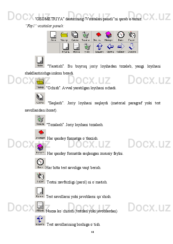 GEOMETRIYA  dasturining  Vositalari paneli”ni qarab o`tamiz   .
“ Fayl ”  vositalar paneli:
  Yaratish .   Bu   buyruq   joriy   loyihadan   tozalab,   yangi   loyihani	
 
shakllantirishga imkon beradi. 
  Ochish . Avval yaratilgan loyihani ochadi.
 
 
 Sa q lash ” .   Joriy   loyihani   saqlaydi   (material   paragraf   yoki   test
savollaridan   iborat).
  Tozalash . Joriy loyihani tozalash.
 
 Har   qanday formatga o`tkazish.
 Har qanday formatda saqlangan  x ususiy faylni.
Har bitta test savoliga vaqt berish.
 Testni xavfsizligi (parol) ni o`rnatish.
 Test savollarni yoki javoblarni qo`shish.
 Nusxa ko`chirish (testdan yoki javoblardan)
 Test savollarining boshiga o`tish.
44 