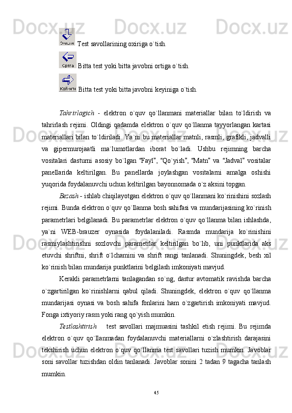  Test savollarining oxiriga o`tish.
 Bitta test yoki bitta javobni ortiga o`tish.
 Bitta test yoki bitta javobni keyiniga o`tish.
Tahrirlagich   -   elektron   o`quv   qo`llanmani   materiallar   bilan   to`ldirish   va
tahrirlash rejimi. Oldingi qadamda elektron o`quv qo`llanma tayyorlangan kartasi
materiallari bilan to`ldiriladi. Ya`ni bu materiallar matnli, rasmli, grafikli, jadvalli
va   gipermurojaatli   ma`lumotlardan   iborat   bo`ladi.   Ushbu   rejimning   barcha
vositalari   dasturni   asosiy   bo`lgan   Fayl ,   Qo`yish ,   Matn   va   Jadval   vositalar       
panellarida   keltirilgan.   Bu   panellarda   joylashgan   vositalarni   amalga   oshishi
yuqorida foydalanuvchi uchun keltirilgan bayonnomada o`z aksini topgan.
Bezash -  ishlab chiqilayotgan elektron o`quv qo`llanmani ko`rinishini sozlash
rejimi. Bunda elektron o`quv qo`llanma bosh sahifasi va  mundarijasining ko`rinish
parametrlari belgilanadi. Bu parametrlar elektron o`quv qo`llanma bilan ishlashda,
ya`ni   WEB-brauzer   oynasida   foydalaniladi.   Rasmda   mundarija   ko`rinishini
rasmiylashtirishni   sozlovchi   parametrlar   keltirilgan   bo`lib,   uni   punktlarida   aks
etuvchi   shriftni,   shrift   o`lchamini   va   shrift   rangi   tanlanadi.   Shuningdek ,   besh   xil
ko`rinish bilan mundarija punktlarini belgilash imkoniyati mavjud.
Kerakli   parametrlarni   tanlagandan   so`ng ,   dastur   avtomatik   ravishda   barcha
o`zgartirilgan   ko`rinishlarni   qabul   qiladi.   Shuningdek,   elektron   o`quv   qo`llanma
mundarijasi   oynasi   va   bosh   sahifa   fonlarini   ham   o`zgartirish   imkoniyati   mavjud.
Fonga ixtiyoriy rasm yoki rang qo`yish mumkin.
Testlashtirish    	
 test   savollari   majmuasini   tashkil   etish   rejimi.   Bu   rejimda
elektron   o`quv   qo`llanmadan   foydalanuvchi   materiallarni   o`zlashtirish   darajasini
tekshirish  uchun  elektron  o`quv  qo`llanma  test   savollari  tuzish   mumkin.  Javoblar
soni  savollar  tuzishdan  oldin tanlanadi. Javoblar  sonini  2 tadan 9 tagacha  tanlash
mumkin.
45 