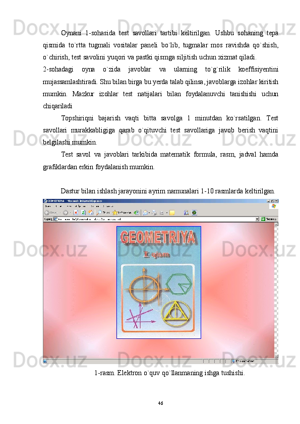 Oynani   1-sohasida   test   savollari   tartibi   keltirilgan.   Ushbu   sohaning   tepa
qismida   t o` r t ta   tugmali   vositalar   paneli   bo`lib,   tugmalar   mos   ravishda   qo`shish,
o`chirish, test  s avolini yuqori va  p astki qismga siljitish uchun xizmat qiladi.
2-sohadagi   oyna   o`zida   javoblar   va   ularning   to`g`rilik   koeffisiyentini
mujassamlashtiradi. Shu bilan birga bu yerda talab qilinsa, javoblarga izohlar kiritish
mumkin.   Mazkur   izohlar   test   natijalari   bilan   foydalanuvchi   tanishishi   uchun
chiqariladi 
Topshiriqni   bajarish   vaqti   bitta   savolga   1   minutdan   ko`rsatilgan.   Test
savollari   murakkabligiga   qarab   o`qituvchi   test   savollariga   javob   berish   vaqtini
belgilashi mumkin.
Test   savol   va   javoblari   tarkibida   matematik   formula,   rasm,   jadval   hamda
grafiklardan erkin  foydalanish mumkin.
Dastur bilan ishlash jarayonini ayrim namunalari 1-10 rasmlarda keltirilgan.
1- rasm. Elektron o`quv qo`llanmaning ishga tushishi.
46 