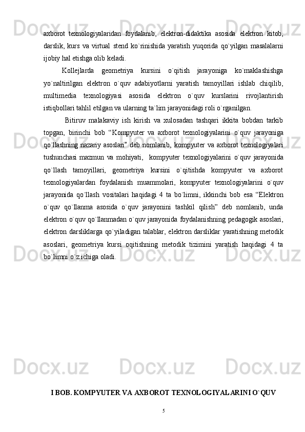 axborot   texnologiyalaridan   foydalanib,   elektron-didaktika   asosida   elektron   kitob,
darslik,   kurs   va   virtual   stend   ko`rinishida   yaratish   yuqorida   qo`yilgan   masalalarni
ijobiy hal etishga  olib keladi.
Kollejlarda   geometriya   kursini   o`qitish   jarayoniga   ko`maklashishga
yo`naltirilgan   elektron   o`quv   adabiyotlarni   yaratish   tamoyillari   ishlab   chiqilib,
multimedia   texnologiyasi   asosida   elektron   o`quv   kurslarini   rivojlantirish
istiqbollari tahlil etilgan va ularning ta`lim jarayonidagi roli o`rganilgan.
  Bitiruv   malakaviy   ish   kirish   va   xulosadan   tashqari   ikkita   bobdan   tarkib
topgan,   birinchi   bob   “ Kompyuter   va   axborot   texnologiyalarini   o`quv   jarayoniga
qo`llashning  nazariy asoslari   deb   nomlanib,   kompyuter   va   axborot   texnologiyalari
tushunchasi   mazmun   va   mohiyati,     kompyuter   texnologiyalarini   o`quv   jarayonida
qo`llash   tamoyillari,   geometriya   kursini   o`qitishda   kompyuter   va   axborot
texnologiyalardan   foydalanish   muammolari,   kompyuter   texnologiyalarini   o`quv
jarayonida   qo`llash   vositalari   haqidagi   4   ta   bо`limni,   ikkinchi   bob   esa   “ Elektron
o`quv   qo`llanma   asosida   o`quv   jarayonini   tashkil   qilish ”   deb   nomlanib,   unda
elektron o`quv qo`llanmadan o`quv jarayonida   foydalanishning pedagogik asoslari,
elektron darsliklarga qo`yiladigan talablar,   elektron darsliklar yaratishning metodik
asoslari,   geometriya   kursi   oqitishning   metodik   tizimini   yaratish   haqidagi   4   ta
bо`limni о`z ichiga oladi.
I BOB. KOMPYUTER VA AXBOROT TEXNOLOGIYALARINI O`QUV
5 