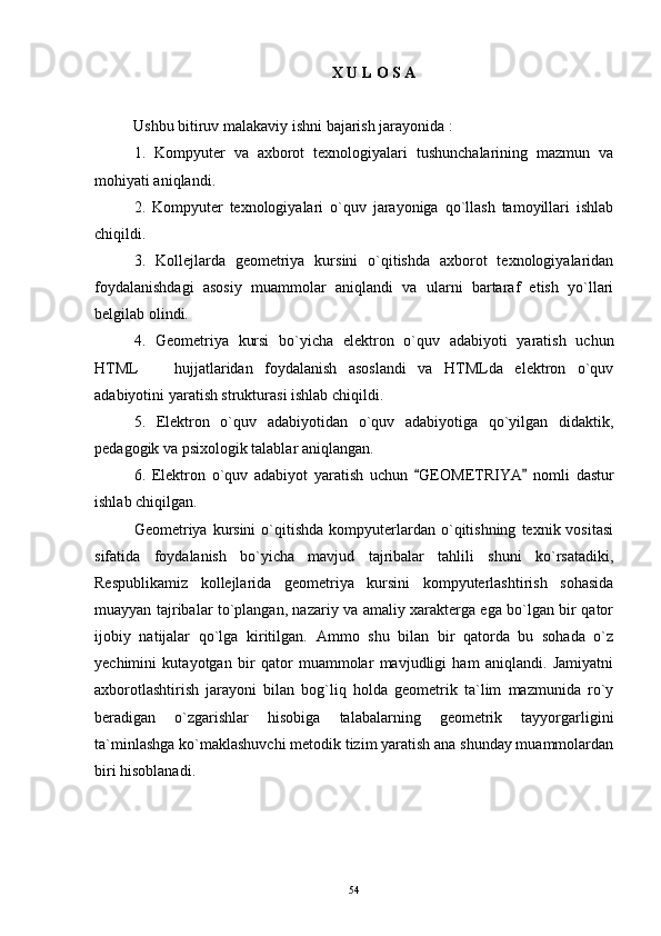 X U L O S A
Ushbu  bitiruv  ma lakaviy ish ni bajarish jarayonida :
1.   Kompyuter   va   axborot   texnologiyalari   tushunchalarining   mazmun   va
mohiyati aniqlandi.
2.   Kompyuter   texnologiyalari   o`quv   jarayoniga   qo`llash   tamoyillari   ishlab
chiqildi.
3.   Kollejlarda   geometriya   kursini   o`qitishda   axborot   texnologiyalaridan
foydalanishdagi   asosiy   muammolar   aniqlandi   va   ularni   bartaraf   etish   yo`llari
belgilab olindi.
4.   Geometriya   kursi   bo`yicha   elektron   o`quv   adabiyoti   yaratish   uchun
HTML     hujjatlaridan   foydalanish   asoslandi   va   HTMLda   elektron   o`quv
adabiyotini yaratish strukturasi ishlab chiqildi.
5.   Elektron   o`quv   adabiyotidan   o`quv   adabiyotiga   qo`yilgan   didaktik,
pedagogik va psixologik talablar aniqlangan.
6.   Elektron   o`quv   adabiyot   yaratish   uchun   GEOM	
 ETRIYA   nomli   dastur	
ishlab chiqilgan.
Geometriya  kursini   o`qitishda   kompyuterlardan  o`qitishning   texnik  vositasi
sifatida   foydalanish   bo`yicha   mavjud   tajribalar   tahlili   shuni   ko`rsatadiki,
Respublikamiz   kollejlarida   geometriya   kursini   kompyuterlashtirish   sohasida
muayyan tajribalar to`plangan, nazariy va amaliy xarakterga ega bo`lgan bir qator
ijobiy   natijalar   qo`lga   kiritilgan.   Ammo   shu   bilan   bir   qatorda   bu   sohada   o`z
yechimini   kutayotgan   bir   qator   muammolar   mavjudligi   ham   aniqlandi.   Jamiyatni
axborotlashtirish   jarayoni   bilan   bog`liq   holda   geometrik   ta`lim   mazmunida   ro`y
beradigan   o`zgarishlar   hisobiga   talabalarning   geometrik   tayyorgarligini
ta`minlashga ko`maklashuvchi metodik tizim yaratish ana shunday muammolardan
biri hisoblanadi.
54 