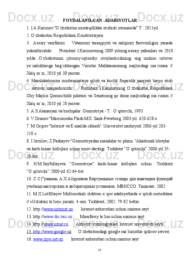  FOYDALANILGAN  ADABIYOTLAR
1. I.A.Karimov  O`zbekiston mustaqillikka erishish ostonasida  T.: 2011yil. 
2. O`zbekiston Respublikasi Konstitutsiyasi. 
3.     Asosiy   vazifamiz     Vatanimiz   taraqqiyoti   va   xalqimiz   farovonligini   yanada	

yuksaltirishdir.   	
 Prezident I.Karimovning 2009 yilning asosiy yakunlari va 2010
yilda   O`zbekistonni   ijtimoiy-iqtisodiy   rivojlantirishning   eng   muhim   ustuvor
yo`nalishlariga   bag`ishlangan   Vazirlar   Mahkamasining   majlisidagi   ma`ruzasi   //
Xalq so`zi,  2010 yil 30 yanvar.
4. Mamlakatimizni  modernizatsiya  qilish va kuchli  fuqarolik jamiyati  barpo etish
  ustuvor   maqsadimizdir.     Prezident   I.Karimovning   O`zbekiston   Respublikasi	
 
Oliy Majlisi  Qonunchilik palatasi  va Senatining qo`shma majlisidagi  ma`ruzasi   //
Xalq so`zi,  2010 yil 28 yanvar.
5.  A.S.Atanasyan va boshqalar. Geometriya.- T.: O`qituvchi, 1993
6. V.Dranov  Macromedia Flash MX. Sank-Peterburg 2003-yil. 620-628-s.	

7 .  M.Oripov  Internet va E-mailda ishlash . 
  Universitet nashriyoti 2006-yil 203-
210 s.
8 . I.Isroilov, Z.Pashayev  Geometriyadan masalalar to`plami.  Akademik litseylar 	
 
va kasb-hunar kollejlari uchun sinov darsligi. Toshkent “O`qituvchi” 2000-yil 35-
38-bet.
9.   H.M.Sayfullayeva   “Geometriya”   kasb-hunar   kollejlari   uchun.   Toshkent
“O`qituvchi” 2000-yil 62-64-bet.
10.   С.С.Гуламов, А.Х.Абдуллаев Виртуальные стенды для имитации функций
учебных мастерских и лабораторных  установок. МВИССО. Ташкент, 2002
11. M.X.Lutfillayev Multimediali elektron o`quv adabiyotlarda o`qitish metodikasi
// «Uzluksiz ta`lim» jurnali.  4-son. Toshkent, 2002. 79-82 betlar.
12 . http:// www.internet.uz      Internet axborotlari uchun maxsus sayt	

13 . http:// www . dic.teic.uz      Masofaviy ta`lim uchun maxsus sayt 

14.  http:// www.intuit.ru      	
 Axborot texnologiyalari Internet   universiteti  sayt i
15.     http://www.google.u    z        
 O`zbekistondagi google ma`lumotlar qidiruv serveri
16.  www.ziyo.net.uz      Internet axborotlari uchun maxsus sayt	

55 