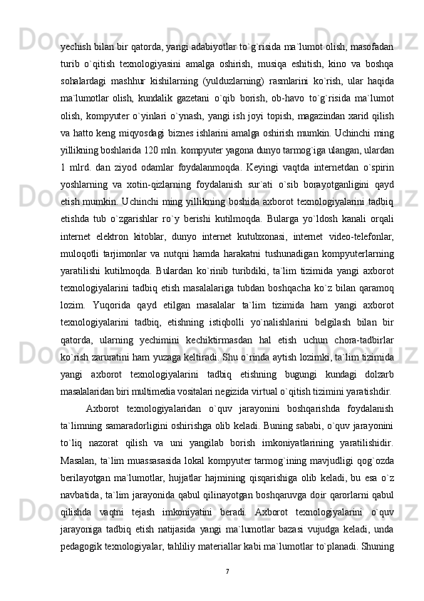 yechish bilan bir qatorda, yangi adabiyotlar t o` g`risida ma`lumot olish, masofadan
turib   o`qitish   texnologiyasini   amalga   oshirish,   musiqa   eshitish,   kino   va   boshqa
sohalardagi   mashhur   kishilarning   (yulduzlarning)   rasmlarini   ko`rish,   ular   haqida
ma`lumotlar   olish,   kundalik   gazetani   o`qi b   borish,   ob-havo   t o` g`risida   ma`lumot
olish, kompyuter   o` yinlari   o` ynash, yangi ish joyi topish,   magazindan   x arid   qilish
va hatto keng miqyosdagi  biznes   ishlarini amalga oshirish mumkin. Uchinchi ming
yillikning boshlarida 120 mln. kompyuter yagona dunyo tarmog`iga ulangan,  ulardan
1   mlrd.   dan   ziyod   odamlar   foydalanmo q da.   Keyingi   vaqtda   internetdan   o` spirin
yo shlarning   va   xotin- q izlarning   foydalanish   sur`ati   o` sib   borayotganligini   q ayd
etish mumkin. Uchinchi  ming yillikning boshida axborot  texnologiyalarini  tadbiq
etishda   tub   o` zgarishlar   r o` y   berishi   kutilmo q da.   Bularga   y o` ldosh   kanali   or qa li
internet   elektron   kitoblar,   dunyo   internet   kutubxonasi,   internet   video-telefonlar,
mulo qo tli   tarjimonlar   va   nut q ni   hamda   harakatni   tushunadigan   kompyuterlarning
yaratilishi   kutilmo q da.   Bulardan   k o` rinib   turibdiki,   ta`lim   tizimida   yangi   axborot
texnologiyalarini   tadbiq   etish   masalalariga   tubdan   bosh q acha   k o` z   bilan   q aramo q
lozim.   Yuqorida   q ayd   etilgan   masalalar   ta`lim   tizimida   ham   yangi   axborot
texnologiyalari ni   tadbiq,   etishning   istiqbolli   yo`nalishlarini   belgilash   bilan   bir
qatorda,   ularning   yechimini   kechiktirmasdan   h al   etish   uchun   chora-tadbirlar
ko`rish zaruratini ham yuzaga keltiradi. Shu o`rinda aytish   lozimki, ta`lim tizimida
yangi   axborot   texnologiyalari ni   tadbiq   etishning   bugungi   kundagi   dolzarb
masalalaridan biri multimedia vositalari  negizida virtual o`qitish tizimini yaratishdir.
Axborot   texnologiyalaridan   o`quv   jarayonini   boshqarishda   foydalanish
ta`limning samaradorligini oshirishga olib keladi. Buning sababi, o`quv jarayonini
to`liq   nazorat   qilish   va   uni   yangilab   borish   imkoniyatlarining   yaratilishidir.
Masalan,  ta`lim muassasasida  lokal  kompyuter tarmog`ining mavjudligi   q o g` ozda
berilayotgan   ma`lumotlar,   hujjatlar   hajmining   qisqarishiga   olib   keladi,   bu   esa   o` z
navbatida, ta`lim   jarayonida qabul qilinayotgan boshqaruvga do i r qarorlarni   qabul
qilishda   vaqtni   tejash   imkoniyatini   beradi.   Axborot   texnologiyalarini   o`quv
jarayoniga   tadbiq   etish   natijasida   yangi   ma`lumotlar   bazasi   vujudga   keladi,   unda
pedagogik  texnologiyalar, tahliliy materiallar kabi ma`lumotlar  t o` planadi. Shuning
7 