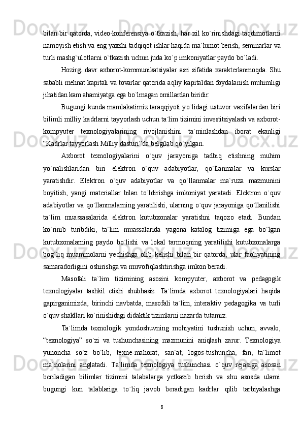bilan bir   q atorda, video-konferensiya   o`tkazish,   h ar xil ko`rinishdagi taqdimotlarni
namoyish  eti sh  va eng yaxshi tadqiq o t ishlar haqida ma`lumot berish,  seminarlar va
turli mashg`ulotlarni o`tkazish uchun juda ko`p imkoniyatlar paydo bo`ladi.
Hozirgi   davr   axborot-kommunikatsiyalar   asri   sifatida   x arakterlanmo q da. Shu
sababli mehnat ka pi tali va tovarlar  qatorida aqliy kapitaldan foydalanish muhimligi
jihatidan kam ahamiyatga ega bo`lmagan omillardan biridir.
Bugungi kunda mamlakatimiz taraqqiyoti y o` lidagi ustuvor vazifalardan biri
bilimli milliy kadrlarni   tayyorlash uchun ta`lim tizimini investitsiyalash va axborot-
kompyuter   texnologiyalarining   rivojlanishini   ta`minlashdan   iborat   ekanligi
“ Kadrlar tayyorlash Milliy  dasturi ” da belgilab qo`yilgan.
Axborot   texnologiyalarini   o`quv   jarayoniga   tadbiq   etishning   muhim
yo`nalishlaridan   biri   elektron   o`quv   adabiyotlar,   qo` llanmalar   va   kurslar
yaratishdir.   Elektron   o`quv   adabiyotlar   va   qo` llanmalar   ma`ruza   mazmunini
boyitish,   yangi   materiallar   bilan   t o` ldirishga   imkoniyat   yaratadi.   Elektron   o`quv
adabiyotlar va  qo` llanmalarning yaratilishi, ularning o`quv jarayoniga qo`llanilishi
ta`lim   muassasalarida   elektron   kutubxonalar   yaratishni   ta q ozo   etadi.   Bundan
k o` rinib   turibdiki,   ta`lim   muassalarida   yagona   katalog   tizimiga   ega   bo`lgan
kutubxonalarning   paydo   bo`lishi   va   lokal   tarmoqning   yaratilishi   kutubxonalarga
bog`liq   muammolarni   yechishga   olib   kelishi   bilan   bir   qatorda,   ular   faoliyatining
samaradorligini oshirishga va muvofi q lashtirishga imkon beradi.
Masofali   ta`lim   tizimining   asosini   kompyuter,   axborot   va   pedagogik
texnologiyalar   tashkil   etishi   shub h asiz.   Ta`limda   axborot   texnologiyalari   haqida
gapirganimizda,   birinchi   navbatda,   masofali   ta`lim,   interaktiv   pedagogika   va   turli
o`quv shakllari ko`rinishidagi didaktik tizimlarni  nazarda tutamiz.
Ta`limda   texnologik   yondoshuvning   mohiyatini   tushunish   uchun,   avvalo,
“ texnologiya ”   so`zi   va   tushunchasining   mazmunini   aniqlash   zarur.   Texnologiya
yunoncha   so`z   bo`lib,   texne-mahorat,   san`at,   logos-tushuncha,   fan,   ta`limot
ma`nolarini   anglatadi.   Ta`limda   texnologiya   tushunchasi   o`quv   rejasiga   asosan
beriladigan   bilimlar   tizimini   talabalarga   yetkazib   berish   va   shu   asosda   ularni
bugungi   kun   talablariga   to`li q   javob   beradigan   kadrlar   qilib   tarbiyalashga
8 