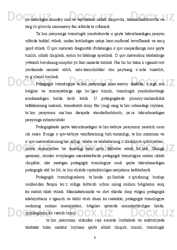 y o` naltirilgan shunday usul va tajribalarni   ishlab chi q uvchi, takomillashtiruvchi va
tar g`i b qiluvchi zamonaviy fan sifatida ta`riflanadi.
Ta`lim   jarayoniga   texnologik  yondoshuvda   u   qayta   takrorlanadigan jarayon
sifatida tashkil etiladi, undan   k u tiladigan natija ham mufassal  tavsiflanadi va ani q
q ayd etiladi. O`quv materiali diagnostik ifodalangan o`quv  maqsadlariga mos qayta
tuzilib, ishlab chi q iladi, ayrim   bo`laklarga ajratiladi. O`quv materialini talabalarga
yetkazib berishning mu qo bil y o` llari nazarda tutiladi.  H ar  bir bo`lakni o`rganish test
yordamida   nazorat   etilib,   xato- kamchiliklar   shu   paytning   o`zida   tuzatilib,
t o` g`rilanib boriladi.
Pedagogik   texnologiya   ta`lim   jarayoniga   noan`anaviy   shaklda,   o`ziga   xos
belgilar   va   xususiyatlarga   ega   bo`lgan   tizimli,   texnologik   yondoshuvlarga
asoslanadigan   holda   kirib   keldi.   U   pedagogikada   ijtimoiy-mu h andislik
tafakkurining m ahs uli, texnokrati k   ilmiy fikr (ong) ning   ta`lim   sohasidagi   loyi h asi,
ta`lim   jarayonini   ma`lum   darajada   standartlashtirish,   ya`ni   takrorlanadigan
jarayonga aylantirishdir.
Pedagogikada   qayta   takrorlanadigan   ta`lim-tarbiya   jarayonini   yaratish   oson
ish   emas.   Bunga   o`quv-tarbiya   vazifalarining   turli-tumanligi,   ta`lim   mazmuni   va
o`quv  materiallarining har  xilli gi, talaba va talabalarning o`zlashtirish qobiliyatlari,
xotira   xususiyatlari   bir   emasligi   kabi   qator   faktorlar   sabab   bo`ladi.   Shunga
qaramay,   olimlar   rivojlangan   mamlakatlarda   pedagogik   texnologiya   usulini   ishlab
chiqdilar,   ular   yaratgan   pedagogik   texnologiya   usuli   qayta   takrorlanadigan
pedagogik   sikl bo`lib, ta`lim olishda rejalashtirilgan natijalarni kafolatlaydi.
Pedagogik   texnologiyalarni   ta`limda   qo` llashda   o`qitishning   boshqa
usullaridan   farqini   k o` z   oldiga   keltirish   uchun   uning   muhim   belgilarini   aniq
ko`rsatish   talab   etiladi.   Mamlakatimizda   va   chet   ellarda   chop   etilgan   pedagogik
adabiyotlarni   o`rganish   va   tahlil   etish   shuni   ko`rsatadiki,   pedagogik   texnologiya
usulining   muhim   xususiyatlari,   belgilari   qatorida   umumlashtirilgan   holda,
quyidagilarni ko`rsatish lozim:
- ta`lim   jarayonini   oldindan   reja   asosida   loyihalash   va   auditoriyada
talabalar   bilan   mazkur   loyihani   q a y ta   ishlab   chiqish,   tizimli,   texnologik
9 