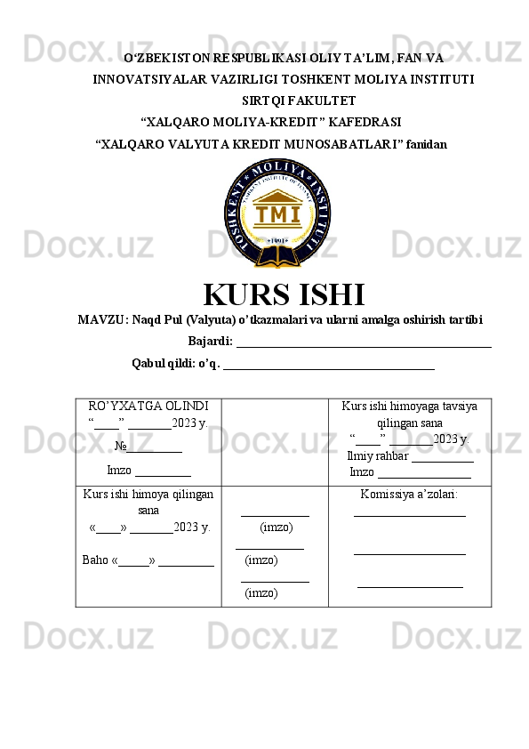 O ZBEKISTON RESPUBLIKASI ʻ OLIY TA’LIM , FAN VA
INNOVATSIYALAR VAZIRLIGI  TOSHKENT  MOLIYA INSTITUTI
SIRTQI FAKULTET
“XALQARO MOLIYA-KREDIT”  KAFEDRASI
“ XALQARO VALYUTA KREDIT MUNOSABATLARI ” fanidan
        
KURS ISHI
МАVZU:   Naqd Pul (Valyuta) o’tkazmalari va ularni amalga oshirish tartibi
Bajardi : _________________________________________
                  Qabul qildi: o’q. __________________________________
RO’YXATGA OLINDI
“ ____ ”  _______20 23  y.
№_________
Imzo _________ Kurs ishi himoya ga tavsiya
qilingan sana
“____” _______20 23  y.
Ilmiy rahbar __ ________
Imzo _______________
Kurs ishi himoya qilingan
sana
 «____» _______202 3   y .
Baho  « _____ »  _________ ___________
  ( imzo )
     _ _ _________
        ( imzo )
___________
        ( imzo ) Komissiya a’zolari :
__________________
_________________ _
_________________ 