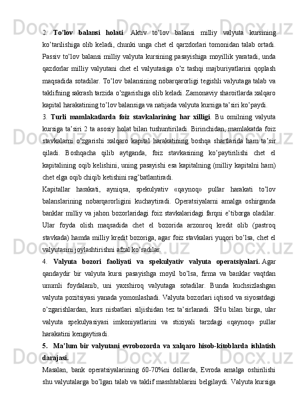 2.   To’lov   balansi   holati .   Aktiv   to’lov   balansi   milliy   valyuta   kursining
ko’tarilishiga  olib  keladi,  chunki  unga   chet   el   qarzdorlari  tomonidan  talab  ortadi.
Passiv to’lov balansi  milliy valyuta kursining pasayishiga  moyillik yaratadi, unda
qazdorlar   milliy   valyutani   chet   el   valyutasiga   o’z   tashqi   majburiyatlarini   qoplash
maqsadida sotadilar. To’lov balansining nobarqarorligi tegishli valyutaga talab va
taklifning sakrash tarzida o’zgarishiga olib keladi. Zamonaviy sharoitlarda xalqaro
kapital harakatining to’lov balansiga va natijada valyuta kursiga ta’siri ko’paydi.
3.   Turli   mamlakatlarda   foiz   stavkalarining   har   xilligi .   Bu   omilning   valyuta
kursiga ta’siri 2 ta asosiy holat bilan tushuntiriladi. Birinchidan, mamlakatda foiz
stavkalarni   o’zgarishi   xalqaro   kapital   harakatining   boshqa   shartlarida   ham   ta’sir
qiladi.   Boshqacha   qilib   aytganda,   foiz   stavkasining   ko’paytirilishi   chet   el
kapitalining oqib kelishini, uning pasayishi  esa kapitalning (milliy kapitalni  ham)
chet elga oqib chiqib ketishini rag’batlantiradi.
Kapitallar   harakati,   ayniqsa,   spekulyativ   «qaynoq»   pullar   harakati   to’lov
balanslarining   nobarqarorligini   kuchaytiradi.   Operatsiyalarni   amalga   oshirganda
banklar milliy va jahon bozorlaridagi foiz stavkalaridagi farqni e’tiborga oladilar.
Ular   foyda   olish   maqsadida   chet   el   bozorida   arzonroq   kredit   olib   (pastroq
stavkada) hamda milliy kredit bozoriga, agar foiz stavkalari yuqori bo’lsa, chet el
valyutasini joylashtirishni afzal ko’radilar.
4.   Valyuta   bozori   faoliyati   va   spekulyativ   valyuta   operatsiyalari.   Agar
qandaydir   bir   valyuta   kursi   pasayishga   moyil   bo’lsa,   firma   va   banklar   vaqtdan
unumli   foydalanib,   uni   yaxshiroq   valyutaga   sotadilar.   Bunda   kuchsizlashgan
valyuta pozitsiyasi yanada yomonlashadi. Valyuta bozorlari iqtisod va siyosatdagi
o’zgarishlardan,   kurs   nisbatlari   siljishidan   tez   ta’sirlanadi.   SHu   bilan   birga,   ular
valyuta   spekulyasiyasi   imkoniyatlarini   va   stixiyali   tarzdagi   «qaynoq»   pullar
harakatini kengaytiradi.
5.     Ma’lum   bir   valyutani   evrobozorda   va   xalqaro   hisob-kitoblarda   ishlatish
darajasi.
Masalan,   bank   operatsiyalarining   60-70%ni   dollarda,   Evroda   amalga   oshirilishi
shu valyutalarga bo’lgan talab va taklif masshtablarini belgilaydi. Valyuta kursiga
