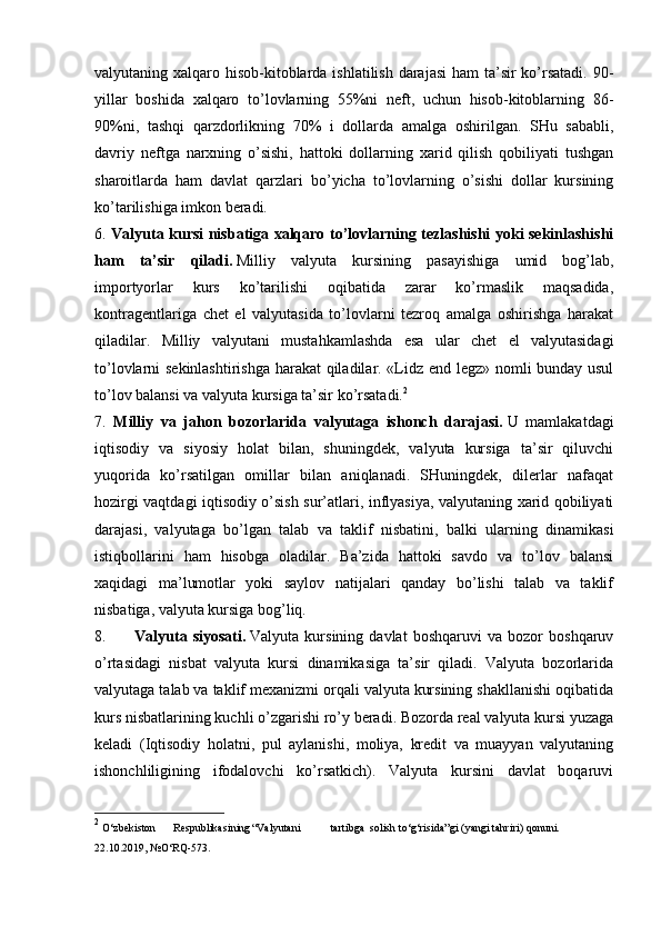 valyutaning xalqaro hisob-kitoblarda ishlatilish darajasi  ham  ta’sir  ko’rsatadi. 90-
yillar   boshida   xalqaro   to’lovlarning   55%ni   neft,   uchun   hisob-kitoblarning   86-
90%ni,   tashqi   qarzdorlikning   70%   i   dollarda   amalga   oshirilgan.   SHu   sababli,
davriy   neftga   narxning   o’sishi,   hattoki   dollarning   xarid   qilish   qobiliyati   tushgan
sharoitlarda   ham   davlat   qarzlari   bo’yicha   to’lovlarning   o’sishi   dollar   kursining
ko’tarilishiga imkon beradi.
6.   Valyuta kursi nisbatiga xalqaro to’lovlarning tezlashishi yoki sekinlashishi
ham   ta’sir   qiladi.   Milliy   valyuta   kursining   pasayishiga   umid   bog’lab,
importyorlar   kurs   ko’tarilishi   oqibatida   zarar   ko’rmaslik   maqsadida,
kontragentlariga   chet   el   valyutasida   to’lovlarni   tezroq   amalga   oshirishga   harakat
qiladilar.   Milliy   valyutani   mustahkamlashda   esa   ular   chet   el   valyutasidagi
to’lovlarni sekinlashtirishga harakat qiladilar. «Lidz end legz» nomli bunday usul
to’lov balansi va valyuta kursiga ta’sir ko’rsatadi. 2
7.   Milliy   va   jahon   bozorlarida   valyutaga   ishonch   darajasi.   U   mamlakatdagi
iqtisodiy   va   siyosiy   holat   bilan,   shuningdek,   valyuta   kursiga   ta’sir   qiluvchi
yuqorida   ko’rsatilgan   omillar   bilan   aniqlanadi.   SHuningdek,   dilerlar   nafaqat
hozirgi vaqtdagi iqtisodiy o’sish sur’atlari, inflyasiya, valyutaning xarid qobiliyati
darajasi,   valyutaga   bo’lgan   talab   va   taklif   nisbatini,   balki   ularning   dinamikasi
istiqbollarini   ham   hisobga   oladilar.   Ba’zida   hattoki   savdo   va   to’lov   balansi
xaqidagi   ma’lumotlar   yoki   saylov   natijalari   qanday   bo’lishi   talab   va   taklif
nisbatiga, valyuta kursiga bog’liq.
8.           Valyuta   siyosati.   Valyuta   kursining   davlat   boshqaruvi   va   bozor   boshqaruv
o’rtasidagi   nisbat   valyuta   kursi   dinamikasiga   ta’sir   qiladi.   Valyuta   bozorlarida
valyutaga talab va taklif mexanizmi orqali valyuta kursining shakllanishi oqibatida
kurs nisbatlarining kuchli o’zgarishi ro’y beradi. Bozorda real valyuta kursi yuzaga
keladi   (Iqtisodiy   holatni,   pul   aylanishi,   moliya,   kredit   va   muayyan   valyutaning
ishonchliligining   ifodalovchi   ko’rsatkich).   Valyuta   kursini   davlat   boqaruvi
2
  O‘zbekiston Respublikasining “Valyutani tartibga solish   to‘g‘risida”gi   (yangi   tahriri)   qonuni.  
22.10.2019,   №O‘RQ-573.