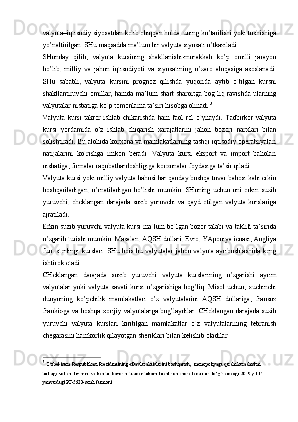 valyuta–iqtisodiy siyosatdan kelib chiqqan holda, uning ko’tarilishi yoki tushishiga
yo’naltirilgan.   SHu maqsadda ma’lum bir valyuta siyosati o’tkaziladi.
SHunday   qilib,   valyuta   kursining   shakllanishi-murakkab   ko’p   omilli   jarayon
bo’lib,   milliy   va   jahon   iqtisodiyoti   va   siyosatining   o’zaro   aloqasiga   asoslanadi.
SHu   sababli,   valyuta   kursini   prognoz   qilishda   yuqorida   aytib   o’tilgan   kursni
shakllantiruvchi   omillar,  hamda   ma’lum  shart-sharoitga  bog’liq  ravishda   ularning
valyutalar nisbatiga ko’p tomonlama ta’siri hisobga olinadi. 3
Valyuta   kursi   takror   ishlab   chikarishda   ham   faol   rol   o’ynaydi.   Tadbirkor   valyuta
kursi   yordamida   o’z   ishlab   chiqarish   xarajatlarini   jahon   bozori   narxlari   bilan
solishtiradi. Bu alohida korxona va mamlakatlarning tashqi iqtisodiy operatsiyalari
natijalarini   ko’rishga   imkon   beradi.   Valyuta   kursi   eksport   va   import   baholari
nisbatiga, firmalar raqobatbardoshligiga korxonalar foydasiga ta’sir qiladi.
Valyuta kursi yoki milliy valyuta bahosi har qanday boshqa tovar bahosi kabi erkin
boshqariladigan,   o’rnatiladigan   bo’lishi   mumkin.   SHuning   uchun   uni   erkin   suzib
yuruvchi,   cheklangan   darajada   suzib   yuruvchi   va   qayd   etilgan   valyuta   kurslariga
ajratiladi.
Erkin suzib yuruvchi valyuta kursi ma’lum bo’lgan bozor talabi va taklifi ta’sirida
o’zgarib turishi mumkin. Masalan, AQSH dollari, Evro, YAponiya ienasi, Angliya
funt sterlingi kurslari. SHu bois bu valyutalar jahon valyuta ayriboshlashida keng
ishtirok etadi.
CHeklangan   darajada   suzib   yuruvchi   valyuta   kurslarining   o’zgarishi   ayrim
valyutalar   yoki   valyuta   savati   kursi   o’zgarishiga   bog’liq.   Misol   uchun,   «uchinchi
dunyoning   ko’pchilik   mamlakatlari   o’z   valyutalarini   AQSH   dollariga,   fransuz
franki»ga va boshqa xorijiy valyutalarga bog’laydilar. CHeklangan darajada suzib
yuruvchi   valyuta   kurslari   kiritilgan   mamlakatlar   o’z   valyutalarining   tebranish
chegarasini hamkorlik qilayotgan sheriklari bilan kelishib oladilar.
3
  O‘zbekiston   Respublikasi   Prezidentining   «Davlat   aktivlarini   boshqarish,   monopoliyaga qarshi kurashishni 
tartibga solish   tizimini   va   kapital   bozorini   tubdan   takomillashtirish   chora-tadbirlari   to‘g‘risida»gi   2019   yil   14 
yanvardagi   PF-5630-sonli   farmoni