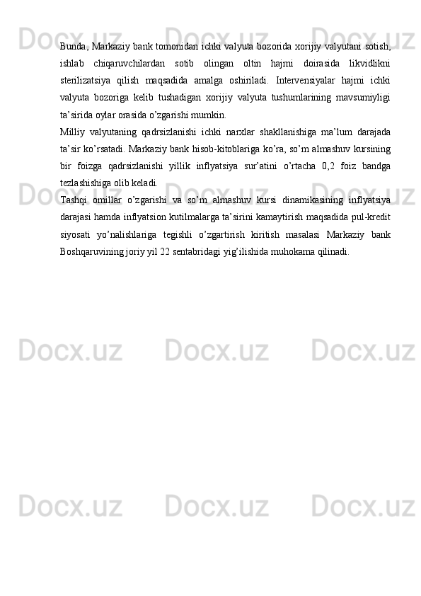 Bunda, Markaziy bank tomonidan ichki valyuta bozorida xorijiy valyutani sotish,
ishlab   chiqaruvchilardan   sotib   olingan   oltin   hajmi   doirasida   likvidlikni
sterilizatsiya   qilish   maqsadida   amalga   oshiriladi.   Intervensiyalar   hajmi   ichki
valyuta   bozoriga   kelib   tushadigan   xorijiy   valyuta   tushumlarining   mavsumiyligi
ta’sirida oylar orasida o’zgarishi mumkin.
Milliy   valyutaning   qadrsizlanishi   ichki   narxlar   shakllanishiga   ma’lum   darajada
ta’sir ko’rsatadi. Markaziy bank hisob-kitoblariga ko’ra, so’m almashuv kursining
bir   foizga   qadrsizlanishi   yillik   inflyatsiya   sur’atini   o’rtacha   0,2   foiz   bandga
tezlashishiga olib keladi.
Tashqi   omillar   o’zgarishi   va   so’m   almashuv   kursi   dinamikasining   inflyatsiya
darajasi hamda inflyatsion kutilmalarga ta’sirini kamaytirish maqsadida pul-kredit
siyosati   yo’nalishlariga   tegishli   o’zgartirish   kiritish   masalasi   Markaziy   bank
Boshqaruvining joriy yil 22 sentabridagi yig’ilishida muhokama qilinadi.