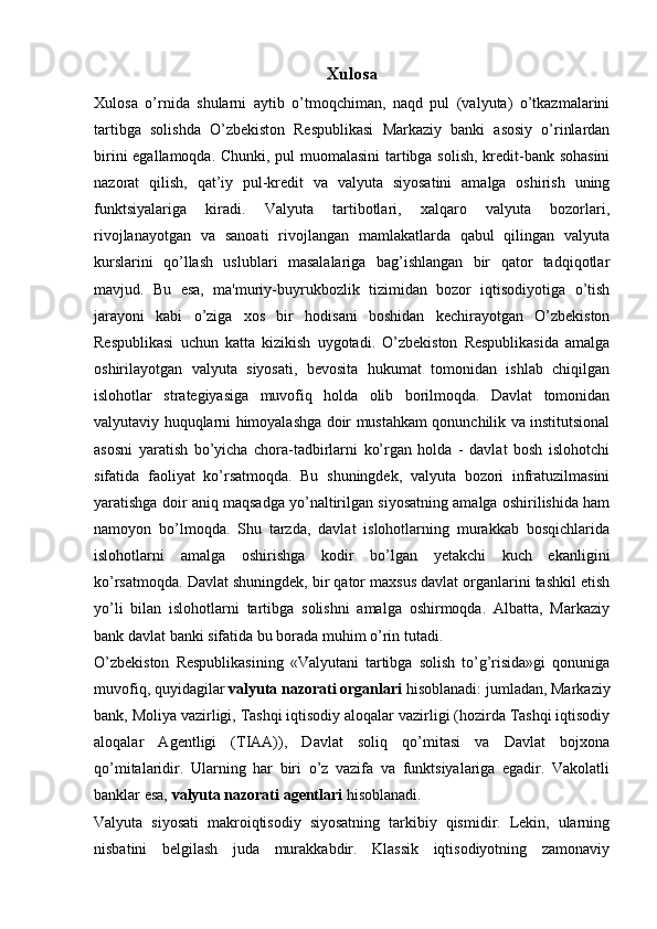 Xulosa
Xulosa   o’rnida   shularni   aytib   o’tmoqchiman,   naqd   pul   (valyuta)   o’tkazmalarini
tartibga   solishda   O’zbekiston   Respublikasi   Markaziy   banki   asosiy   o’rinlardan
birini egallamoqda. Chunki, pul muomalasini tartibga solish, kredit-bank sohasini
nazorat   qilish,   qat’iy   pul-kredit   va   valyuta   siyosatini   amalga   oshirish   uning
funktsiyalariga   kiradi.   Valyuta   tartibotlari,   xalqaro   valyuta   bozorlari,
rivojlanayotgan   va   sanoati   rivojlangan   mamlakatlarda   qabul   qilingan   valyuta
kurslarini   qo’llash   uslublari   masalalariga   bag’ishlangan   bir   qator   tadqiqotlar
mavjud.   Bu   esa,   ma'muriy-buyrukbozlik   tizimidan   bozor   iqtisodiyotiga   o’tish
jarayoni   kabi   o’ziga   xos   bir   hodisani   boshidan   kechirayotgan   O’zbekiston
Respublikasi   uchun   katta   kizikish   uygotadi.   O’zbekiston   Respublikasida   amalga
oshirilayotgan   valyuta   siyosati,   bevosita   hukumat   tomonidan   ishlab   chiqilgan
islohotlar   strategiyasiga   muvofiq   holda   olib   borilmoqda.   Davlat   tomonidan
valyutaviy huquqlarni himoyalashga doir mustahkam qonunchilik va institutsional
asosni   yaratish   bo’yicha   chora-tadbirlarni   ko’rgan   holda   -   davlat   bosh   islohotchi
sifatida   faoliyat   ko’rsatmoqda.   Bu   shuningdek,   valyuta   bozori   infratuzilmasini
yaratishga doir aniq maqsadga yo’naltirilgan siyosatning amalga oshirilishida ham
namoyon   bo’lmoqda.   Shu   tarzda,   davlat   islohotlarning   murakkab   bosqichlarida
islohotlarni   amalga   oshirishga   kodir   bo’lgan   yetakchi   kuch   ekanligini
ko’rsatmoqda. Davlat shuningdek, bir qator maxsus davlat organlarini tashkil etish
yo’li   bilan   islohotlarni   tartibga   solishni   amalga   oshirmoqda.   Albatta,   Markaziy
bank davlat banki sifatida bu borada muhim o’rin tutadi.
O’zbekiston   Respublikasining   «Valyutani   tartibga   solish   to’g’risida»gi   qonuniga
muvofiq, quyidagilar   valyuta nazorati organlari   hisoblanadi: jumladan, Markaziy
bank, Moliya vazirligi, Tashqi iqtisodiy aloqalar vazirligi (hozirda Tashqi iqtisodiy
aloqalar   Agentligi   (TIAA)),   Davlat   soliq   qo’mitasi   va   Davlat   bojxona
qo’mitalaridir.   Ularning   har   biri   o’z   vazifa   va   funktsiyalariga   egadir.   Vakolatli
banklar esa,   valyuta nazorati agentlari   hisoblanadi.
Valyuta   siyosati   makroiqtisodiy   siyosatning   tarkibiy   qismidir.   Lekin,   ularning
nisbatini   belgilash   juda   murakkabdir.   Klassik   iqtisodiyotning   zamonaviy