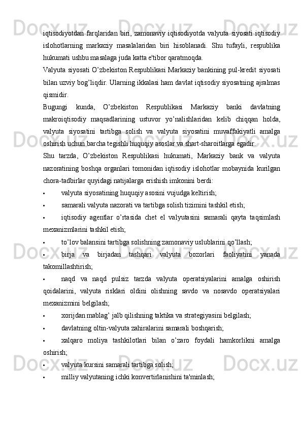 iqtisodiyotdan   farqlaridan   biri,   zamonaviy   iqtisodiyotda   valyuta   siyosati   iqtisodiy
islohotlarning   markaziy   masalalaridan   biri   hisoblanadi.   Shu   tufayli,   respublika
hukumati ushbu masalaga juda katta e'tibor qaratmoqda.
Valyuta siyosati O’zbekiston Respublikasi  Markaziy bankining pul-kredit siyosati
bilan uzviy bog’liqdir. Ularning ikkalasi ham davlat iqtisodiy siyosatning ajralmas
qismidir.
Bugungi   kunda,   O’zbekiston   Respublikasi   Markaziy   banki   davlatning
makroiqtisodiy   maqsadlarining   ustuvor   yo’nalishlaridan   kelib   chiqqan   holda,
valyuta   siyosatini   tartibga   solish   va   valyuta   siyosatini   muvaffakiyatli   amalga
oshirish uchun barcha tegishli huquqiy asoslar va shart-sharoitlarga egadir.
Shu   tarzda,   O’zbekiston   Respublikasi   hukumati,   Markaziy   bank   va   valyuta
nazoratining   boshqa   organlari   tomonidan   iqtisodiy   islohotlar   mobaynida   kurilgan
chora-tadbirlar quyidagi natijalarga erishish imkonini berdi:
 valyuta siyosatining huquqiy asosini vujudga keltirish;
 samarali valyuta nazorati va tartibga solish tizimini tashkil etish;
 iqtisodiy   agentlar   o’rtasida   chet   el   valyutasini   samarali   qayta   taqsimlash
mexanizmlarini tashkil etish;
 to’lov balansini tartibga solishning zamonaviy uslublarini qo’llash;
 birja   va   birjadan   tashqari   valyuta   bozorlari   faoliyatini   yanada
takomillashtirish;
 naqd   va   naqd   pulsiz   tarzda   valyuta   operatsiyalarini   amalga   oshirish
qoidalarini,   valyuta   risklari   oldini   olishning   savdo   va   nosavdo   operatsiyalari
mexanizmini belgilash;
 xorijdan mablag’ jalb qilishning taktika va strategiyasini belgilash;
 davlatning oltin-valyuta zahiralarini samarali boshqarish;
 xalqaro   moliya   tashkilotlari   bilan   o’zaro   foydali   hamkorlikni   amalga
oshirish;
 valyuta kursini samarali tartibga solish;
 milliy valyutaning ichki konvertirlanishini ta'minlash;