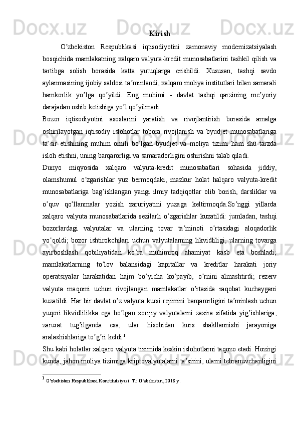 Kirish
      O zbekiston   Respublikasi   iqtisodiyotini   zamonaviy   modernizatsiyalashʼ
bosqichida mamlakatning  xalqaro valyuta-kredit  munosabatlarini  tashkil  qilish  va
tartibga   solish   borasida   katta   yutuqlarga   erishildi.   Xususan,   tashqi   savdo
aylanmasining ijobiy saldosi ta minlandi, xalqaro moliya institutlari bilan samarali	
ʼ
hamkorlik   yo lga   qo yildi.   Eng   muhimi   -   davlat   tashqi   qarzining   me yoriy	
ʼ ʼ ʼ
darajadan oshib ketishiga yo l qo yilmadi.	
ʼ ʼ
Bozor   iqtisodiyotini   asoslarini   yaratish   va   rivojlantirish   borasida   amalga
oshirilayotgan   iqtisodiy   islohotlar   tobora   rivojlanish   va   byudjet   munosabatlariga
ta’sir   etishining   muhim   omili   bo`lgan   byudjet   va   moliya   tizimi   ham   shu   tarzda
isloh etishni, uning barqarorligi va samaradorligini oshirishni talab qiladi.
Dunyo   miqyosida   xalqaro   valyuta-kredit   munosabatlari   sohasida   jiddiy,
olamshumul   o zgarishlar   yuz   bermoqdaki,   mazkur   holat   halqaro   valyuta-kredit	
ʼ
munosabatlariga   bag ishlangan   yangi   ilmiy   tadqiqotlar   olib   borish,   darsliklar   va	
ʼ
o quv   qo llanmalar   yozish   zaruriyatini   yuzaga   keltirmoqda.So nggi   yillarda	
ʼ ʼ ʼ
xalqaro   valyuta   munosabatlarida   sezilarli   o zgarishlar   kuzatildi:   jumladan,   tashqi	
ʼ
bozorlardagi   valyutalar   va   ularning   tovar   ta minoti   o rtasidagi   aloqadorlik	
ʼ ʼ
yo qoldi;   bozor   ishtirokchilari   uchun   valyutalarning   likvidliligi,   ularning   tovarga	
ʼ
ayirboshlash   qobiliyatidan   ko ra   muhimroq   ahamiyat   kasb   eta   boshladi;	
ʼ
mamlakatlarning   to lov   balansidagi   kapitallar   va   kreditlar   harakati   joriy	
ʼ
operatsiyalar   harakatidan   hajm   bo yicha   ko payib,   o rnini   almashtirdi;   rezerv	
ʼ ʼ ʼ
valyuta   maqomi   uchun   rivojlangan   mamlakatlar   o rtasida   raqobat   kuchaygani	
ʼ
kuzatildi. Har bir davlat o z valyuta kursi rejimini barqarorligini ta minlash uchun	
ʼ ʼ
yuqori   likvidlilikka   ega   bo lgan   xorijiy   valyutalarni   zaxira   sifatida   yig ishlariga,
ʼ ʼ
zarurat   tug ilganda   esa,   ular   hisobidan   kurs   shakllannishi   jarayoniga	
ʼ
aralashishlariga to g ri keldi.	
ʼ ʼ 1
Shu kabi holatlar xalqaro valyuta tizimida keskin islohotlarni taqozo etadi. Hozirgi
kunda, jahon moliya tizimiga kriptovalyutalarni ta sirini, ularni tebranuvchanligini	
ʼ
1
  O‘zbekiston   Respublikasi   Konctitutsiyasi.   T.:   O‘zbekistan,   2018   y. 