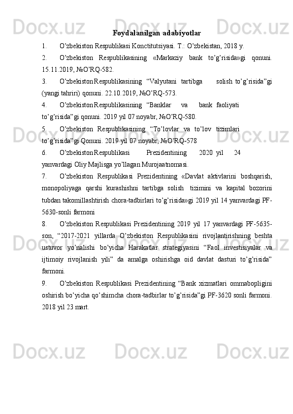 Foydalanilgan adabiyotlar
1. O’zbekiston   Respublikasi   Konctitutsiyasi.   T.:   O’zbekistan,   2018   y.
2. O’zbekiston   Respublikasining   «Markaziy   bank   to’g’risida»gi   qonuni.
15.11.2019,   №O’RQ-582.
3. O’zbekiston Respublikasining “Valyutani tartibga solish   to’g’risida”gi
(yangi   tahriri)   qonuni.   22.10.2019,   №O’RQ-573.
4. O’zbekiston Respublikasining “Banklar va bank faoliyati
to’g’risida”gi   qonuni.   2019   yil   07   noyabr,   №O’RQ-580.
5. O’zbekiston   Respublikasining   “To’lovlar   va   to’lov tizimlari
to’g’risida”gi   Qonuni.   2019   yil   07   noyabr,   №O’RQ-578
6. O’zbekiston Respublikasi Prezidentining 2020 yil 24
yanvardagi   Oliy   Majlisga   yo’llagan   Murojaatnomasi.
7. O’zbekiston   Respublikasi   Prezidentining   «Davlat   aktivlarini   boshqarish,
monopoliyaga   qarshi   kurashishni   tartibga   solish   tizimini   va   kapital   bozorini
tubdan   takomillashtirish   chora-tadbirlari   to’g’risida»gi   2019   yil   14 yanvardagi   PF-
5630-sonli   farmoni
8. O’zbekiston   Respublikasi   Prezidentining   2019   yil   17   yanvardagi   PF-5635-
son,   “2017-2021   yillarda   O’zbekiston   Respublikasini   rivojlantirishning   beshta
ustuvor   yo’nalishi   bo’yicha   Harakatlar   strategiyasini   “Faol   investisiyalar   va
ijtimoiy   rivojlanish   yili”   da   amalga   oshirishga   oid   davlat   dasturi   to’g’risida”
farmoni.
9. O’zbekiston   Respublikasi   Prezidentining   “Bank   xizmatlari   ommabopligini
oshirish   bo’yicha   qo’shimcha   chora-tadbirlar   to’g’risida”gi   PF-3620   sonli   farmoni.
2018   yil   23   mart.