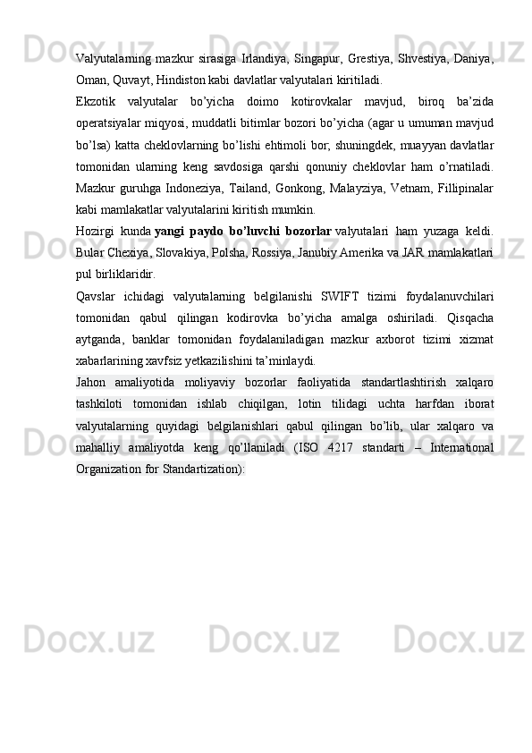 Valyutalarning   mazkur   sirasiga   Irlandiya,   Singapur,   Grestiya,   Shvestiya,   Daniya,
Oman, Quvayt, Hindiston kabi davlatlar valyutalari kiritiladi.
Ekzotik   valyutalar   bo’yicha   doimo   kotirovkalar   mavjud,   biroq   ba’zida
operatsiyalar miqyosi, muddatli bitimlar bozori bo’yicha (agar u umuman mavjud
bo’lsa) katta cheklovlarning bo’lishi ehtimoli bor; shuningdek, muayyan davlatlar
tomonidan   ularning   keng   savdosiga   qarshi   qonuniy   cheklovlar   ham   o’rnatiladi.
Mazkur   guruhga   Indoneziya,   Tailand,   Gonkong,   Malayziya,   Vetnam,   Fillipinalar
kabi mamlakatlar valyutalarini kiritish mumkin.
Hozirgi   kunda   yangi   paydo   bo’luvchi   bozorlar   valyutalari   ham   yuzaga   keldi.
Bular Chexiya, Slovakiya, Polsha, Rossiya, Janubiy Amerika va JAR mamlakatlari
pul birliklaridir.
Qavslar   ichidagi   valyutalarning   belgilanishi   SWIFT   tizimi   foydalanuvchilari
tomonidan   qabul   qilingan   kodirovka   bo’yicha   amalga   oshiriladi.   Qisqacha
aytganda,   banklar   tomonidan   foydalaniladigan   mazkur   axborot   tizimi   xizmat
xabarlarining xavfsiz yetkazilishini ta’minlaydi.
Jahon   amaliyotida   moliyaviy   bozorlar   faoliyatida   standartlashtirish   xalqaro
tashkiloti   tomonidan   ishlab   chiqilgan,   lotin   tilidagi   uchta   harfdan   iborat
valyutalarning   quyidagi   belgilanishlari   qabul   qilingan   bo’lib,   ular   xalqaro   va
mahalliy   amaliyotda   keng   qo’llaniladi   (ISO   4217   standarti   –   International
Organization for Standartization):