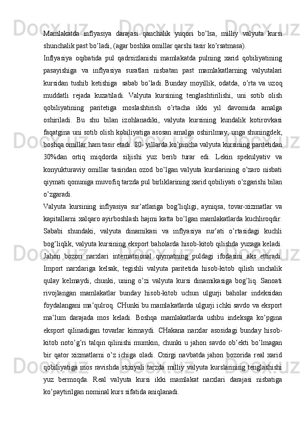 Mamlakatda   inflyasiya   darajasi   qanchalik   yuqori   bo’lsa,   milliy   valyuta   kursi
shunchalik past bo’ladi, (agar boshka omillar qarshi tasir ko’rsatmasa).
Inflyasiya   oqibatida   pul   qadrsizlanishi   mamlakatda   pulning   xarid   qobiliyatining
pasayishiga   va   inflyasiya   suratlari   nisbatan   past   mamlakatlarning   valyutalari
kursidan   tushib   ketishiga     sabab   bo’ladi.   Bunday   moyillik,   odatda,   o’rta   va   uzoq
muddatli   rejada   kuzatiladi.   Valyuta   kursining   tenglashtirilishi,   uni   sotib   olish
qobiliyatining   paritetiga   moslashtirish   o’rtacha   ikki   yil   davomida   amalga
oshiriladi.   Bu   shu   bilan   izohlanadiki,   valyuta   kursining   kundalik   kotirovkasi
faqatgina uni sotib olish kobiliyatiga asosan amalga oshirilmay, unga shuningdek,
boshqa omillar ham tasir etadi.  80- yillarda ko’pincha valyuta kursining paritetidan
30%dan   ortiq   miqdorda   siljishi   yuz   berib   turar   edi.   Lekin   spekulyativ   va
konyukturaviy   omillar   tasiridan   ozod   bo’lgan   valyuta   kurslarining   o’zaro   nisbati
qiymati qonuniga muvofiq tarzda pul birliklarining xarid qobiliyati o’zgarishi bilan
o’zgaradi.
Valyuta   kursining   inflyasiya   sur’atlariga   bog’liqligi,   ayniqsa,   tovar-xizmatlar   va
kapitallarni xalqaro ayirboshlash hajmi katta bo’lgan mamlakatlarda kuchliroqdir.
Sababi   shundaki,   valyuta   dinamikasi   va   inflyasiya   sur’ati   o’rtasidagi   kuchli
bog’liqlik, valyuta kursining eksport baholarda hisob-kitob qilishda yuzaga keladi.
Jahon   bozori   narxlari   internatsional   qiymatning   puldagi   ifodasini   aks   ettiradi.
Import   narxlariga   kelsak,   tegishli   valyuta   paritetida   hisob-kitob   qilish   unchalik
qulay   kelmaydi,   chunki,   uning   o’zi   valyuta   kursi   dinamikasiga   bog’liq.   Sanoati
rivojlangan   mamlakatlar   bunday   hisob-kitob   uchun   ulgurji   baholar   indeksidan
foydalangani ma’qulroq. CHunki bu mamlakatlarda ulgurji ichki savdo va eksport
ma’lum   darajada   mos   keladi.   Boshqa   mamlakatlarda   ushbu   indeksga   ko’pgina
eksport   qilinadigan   tovarlar   kirmaydi.   CHakana   narxlar   asosidagi   bunday   hisob-
kitob   noto’g’ri   talqin   qilinishi   mumkin,   chunki   u   jahon   savdo   ob’ekti   bo’lmagan
bir   qator   xizmatlarni   o’z   ichiga   oladi.   Oxirgi   navbatda   jahon   bozorida   real   xarid
qobiliyatiga   mos   ravishda   stixiyali   tarzda   milliy   valyuta   kurslarining   tenglashishi
yuz   bermoqda.   Real   valyuta   kursi   ikki   mamlakat   narxlari   darajasi   nisbatiga
ko’paytirilgan nominal kurs sifatida aniqlanadi.