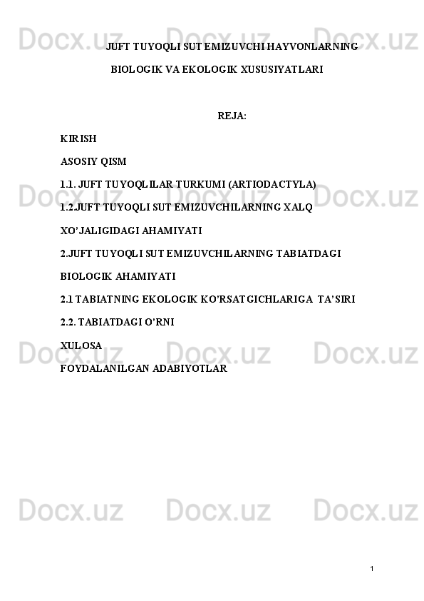 JUFT TUYOQLI SUT EMIZUVCHI HAYVONLARNING
BIOLOGIK VA EKOLOGIK XUSUSIYATLARI
REJA:
KIRISH
ASOSIY QISM
1.1. JUFT TUYOQLILAR TURKUMI (ARTIODACTYLA)
1.2.JUFT TUYOQLI SUT EMIZUVCHILARNING XALQ 
XO’JALIGIDAGI AHAMIYATI
2.JUFT TUYOQLI SUT EMIZUVCHILARNING TABIATDAGI 
BIOLOGIK AHAMIYATI
2.1 TABIATNING EKOLOGIK KO’RSATGICHLARIGA  TA’SIRI
2.2. TABIATDAGI O’RNI 
XULOSA
FOYDALANILGAN ADABIYOTLAR
1 