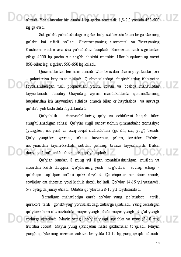 o’rtadi. Yosh buqalar bir kunda 1 kg gacha semiradi; 1,5-2,0 yoshda 450-500
kg ga etadi.
Sut-go’sht yo’nalishidagi sigirlar ko’p sut berishi bilan birga ularning
go’shti   hai   sifatli   bo’ladi.   Shvetsariyaning   simmental   va   Rossiyaning
Kostroma   zotlari   ana   shu   yo’nalishda   boqiladi.   Simmental   zotli   sigirlardan
yiliga   4000   kg   gacha   sut   sog’ib   olinishi   mumkin.   Ular   buqalarining   vazni
850-bilan kg, sigirlari 550-650 kg keladi.
Qoramollardan teri ham olinadi. Ular terisidan charm poyafzallar, teri
–   galanteriya   buyumlar   tikiladi.   Qushxonalardagi   chiqindilardan   tibbiyotda
foydalaniladigan   turli   preparatlar,   yelim,   sovun   va   boshqa   mahsulotlar
tayyorlanadi.   Janubiy   Osiyodagi   ayrim   mamlakatlarda   qoramollarning
buqalaridan   ish   hayvonlari   sifatida   omoch   bilan   er   haydashda     va   aravaga
qo’shib yuk tashishda foydalaniladi.
Qo’ychilik   –   chorvachilikning   qo’y   va   echkilarni   boqish   bilan
shug’ullanadigan   sohasi.   Qo’ylar   engil   sanoat   uchun  qimmatbaho   xomashyo
(yung,teri,   mo’yna)   va   oziq-ovqat   mahsulotlari   (go’sht,   sut,   yog’)   beradi.
Qo’y   yungidan   gazmol,   trikotaj   buyumlar,   gilam,   terisidan   Po’stin,
mo’ynasidan   kiyim-kechak,   sutidan   pishloq,   brinza   tayyorlanadi.   Butun
dunyoda 1 milliard boshdan ortiq qo’y boqiladi. 
Qo’ylar   bundan   8   ming   yil   ilgari   xonakilashtirilgan,   muflon   va
arxardan   kelib   chiqqan.   Qo’ylarning   yosh     urg’ochisi     sovliq,   erkagi   -
qo’chqor,   tug’ilgan   bo’lasi   qo’zi   deyiladi.   Qo’chqorlar   har   doim   shoxli,
sovliqlar esa shoxsiz   yoki kichik shoxli bo’ladi. Qo’ylar 14-15 yil yashaydi,
5-7 oyligida jinsiy etiladi. Odatda qo’ylardan 8-10 yil foydalaniladi.
  Beradigan   mahsulotiga   qarab   qo’ylar   yung,   po’stinbop     terili,
qorako’l  terili   go’sht-yog’ yo’nalishidagi zotlarga ajratiladi. Yung beradigan
qo’ylarni ham o’z navbatida  mayin yungli, chala mayin yungli, dag’al yungli
zotlarga   ajratiladi.   Mayin   yungli   qo’ylar   yungi   ingichka   va   uzun   (8-10   sm)
tivitdan   iborat.   Mayin   yung   (runo)dan   nafis   gazlamalar   to’qiladi.   Mayin
yungli   qo’ylarning   merinos   zotidan   bir   yilda   10-12   kg   yung   qirqib     olinadi.
10 