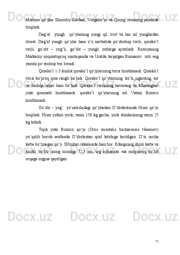 Merinos   qo’ylar   Shimoliy   Kavkaz,   Volgabo’yi   va   Qozog’istonning   janubida
boqiladi.
Dag’al     yungli     qo’ylarning   yungi   qil,   tivit   va   har   xil   yunglardan
iborat.   Dag’al   yungli   qo’ylar   ham   o’z   navbatida   po’stinbop   terili,   qorako’l
terili,   go’sht   –   yog’li,   go’sht   –   yungli   zotlarga   ajratiladi.   Rossiyaning
Markaziy noqoratuproq mintaqasida  va Uralda tarqalgan Romanov   zoti eng
yaxshi po’stinbop teri beradi. 
Qorako’l 1-3 kunlik qorako’l qo’zilarining terisi hisoblanadi. Qorako’l
terisi ko’proq qora rangli bo’ladi. Qorako’l qo’ylarining   ko’k, jigarrang, sur
va   boshqa   xilari   ham   bo’ladi.   Qorako’l   terisining   havorang   va   tillaranglari
juda   qimmatli   hisoblanadi.   qorako’l   qo’ylarining   asl   Vatani   Buxoro
hisoblanadi. 
Go’sht   –   yog’     yo’nalishidagi   qo’ylardan   O’zbekistonda   Hisor   qo’yi
boqiladi. Hisor zotlari yirik, vazni 150 kg gacha, yirik dumbasining vazni 25
kg keladi. 
Tojik   yoki   Buxoro   qo‘yi   (Ovis   orientalis   bocharensis   Nasonov)
yo‘qolib   borish   arafasida   O‘zbekistan   qizil   kitobiga   kiritilgan.   O‘zi   uncha
katta bo‘lmagan qo‘y. SHoxlari ikkalasida ham bor. Erkagining shoxi katta va
kuchli   bo‘lib   uning   uzunligi   72,5   sm,   urg‘ochisiniki   esa   nimjonroq   bo‘lib
orqaga ozgina qayrilgan.  
11 