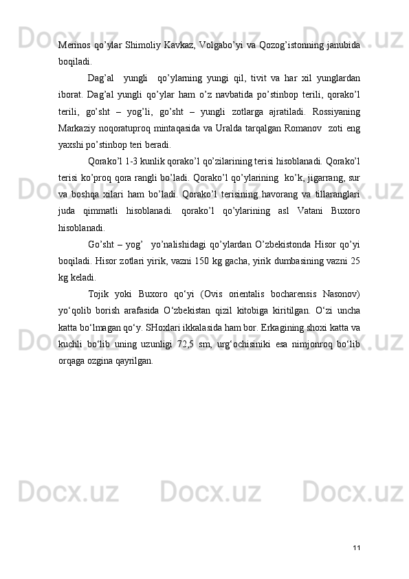 Merinos   qo’ylar   Shimoliy   Kavkaz,   Volgabo’yi   va   Qozog’istonning   janubida
boqiladi.
Dag’al     yungli     qo’ylarning   yungi   qil,   tivit   va   har   xil   yunglardan
iborat.   Dag’al   yungli   qo’ylar   ham   o’z   navbatida   po’stinbop   terili,   qorako’l
terili,   go’sht   –   yog’li,   go’sht   –   yungli   zotlarga   ajratiladi.   Rossiyaning
Markaziy noqoratuproq mintaqasida  va Uralda tarqalgan Romanov   zoti eng
yaxshi po’stinbop teri beradi. 
Qorako’l 1-3 kunlik qorako’l qo’zilarining terisi hisoblanadi. Qorako’l
terisi ko’proq qora rangli bo’ladi. Qorako’l qo’ylarining   ko’k, jigarrang, sur
va   boshqa   xilari   ham   bo’ladi.   Qorako’l   terisining   havorang   va   tillaranglari
juda   qimmatli   hisoblanadi.   qorako’l   qo’ylarining   asl   Vatani   Buxoro
hisoblanadi. 
Go’sht   –   yog’     yo’nalishidagi   qo’ylardan   O’zbekistonda   Hisor   qo’yi
boqiladi. Hisor zotlari yirik, vazni 150 kg gacha, yirik dumbasining vazni 25
kg keladi. 
Tojik   yoki   Buxoro   qo‘yi   (Ovis   orientalis   bocharensis   Nasonov)
yo‘qolib   borish   arafasida   O‘zbekistan   qizil   kitobiga   kiritilgan.   O‘zi   uncha
katta bo‘lmagan qo‘y. SHoxlari ikkalasida ham bor. Erkagining shoxi katta va
kuchli   bo‘lib   uning   uzunligi   72,5   sm,   urg‘ochisiniki   esa   nimjonroq   bo‘lib
orqaga ozgina qayrilgan.  
11