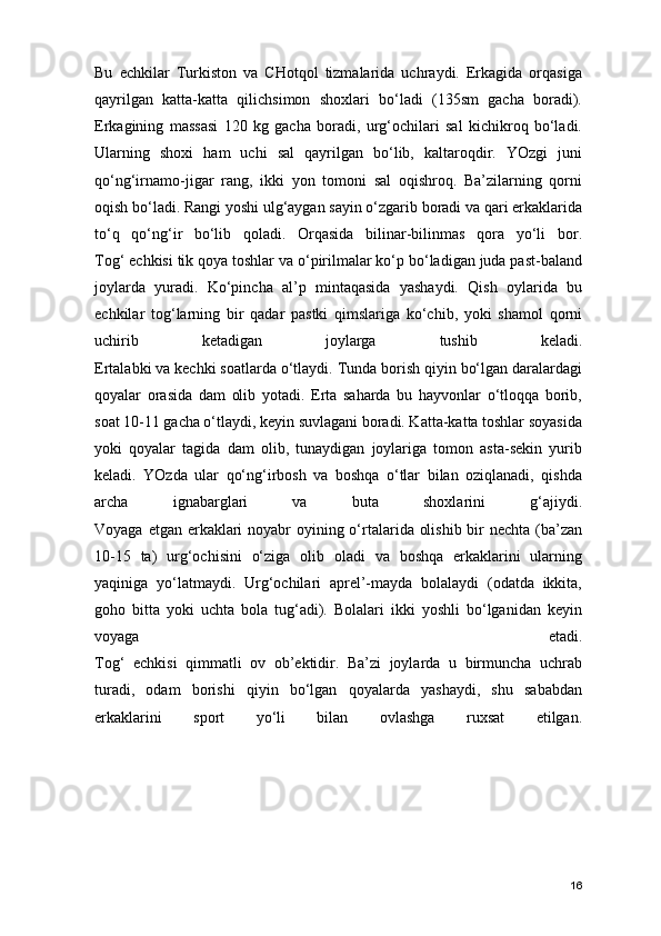 Bu   echkilar   Turkiston   va   CHotqol   tizmalarida   uchraydi.   Erkagida   orqasiga
qayrilgan   katta-katta   qilichsimon   shoxlari   bo‘ladi   (135sm   gacha   boradi).
Erkagining   massasi   120   kg   gacha   boradi,   urg‘ochilari   sal   kichikroq   bo‘ladi.
Ularning   shoxi   ham   uchi   sal   qayrilgan   bo‘lib,   kaltaroqdir.   YOzgi   juni
qo‘ng‘irnamo-jigar   rang,   ikki   yon   tomoni   sal   oqishroq.   Ba’zilarning   qorni
oqish bo‘ladi. Rangi yoshi ulg‘aygan sayin o‘zgarib boradi va qari erkaklarida
to‘q   qo‘ng‘ir   bo‘lib   qoladi.   Orqasida   bilinar-bilinmas   qora   yo‘li   bor.
Tog‘ echkisi tik qoya toshlar va o‘pirilmalar ko‘p bo‘ladigan juda past-baland
joylarda   yuradi.   Ko‘pincha   al’p   mintaqasida   yashaydi.   Qish   oylarida   bu
echkilar   tog‘larning   bir   qadar   pastki   qimslariga   ko‘chib,   yoki   shamol   qorni
uchirib   ketadigan   joylarga   tushib   keladi.
Ertalabki va kechki soatlarda o‘tlaydi. Tunda borish qiyin bo‘lgan daralardagi
qoyalar   orasida   dam   olib   yotadi.   Erta   saharda   bu   hayvonlar   o‘tloqqa   borib,
soat 10-11 gacha o‘tlaydi, keyin suvlagani boradi. Katta-katta toshlar soyasida
yoki   qoyalar   tagida   dam   olib,   tunaydigan   joylariga   tomon   asta-sekin   yurib
keladi.   YOzda   ular   qo‘ng‘irbosh   va   boshqa   o‘tlar   bilan   oziqlanadi,   qishda
archa   ignabarglari   va   buta   shoxlarini   g‘ajiydi.
Voyaga etgan erkaklari noyabr  oyining o‘rtalarida olishib bir nechta (ba’zan
10-15   ta)   urg‘ochisini   o‘ziga   olib   oladi   va   boshqa   erkaklarini   ularning
yaqiniga   yo‘latmaydi.   Urg‘ochilari   aprel’-mayda   bolalaydi   (odatda   ikkita,
goho   bitta   yoki   uchta   bola   tug‘adi).   Bolalari   ikki   yoshli   bo‘lganidan   keyin
voyaga   etadi.
Tog‘   echkisi   qimmatli   ov   ob’ektidir.   Ba’zi   joylarda   u   birmuncha   uchrab
turadi,   odam   borishi   qiyin   bo‘lgan   qoyalarda   yashaydi,   shu   sababdan
erkaklarini   sport   yo‘li   bilan   ovlashga   ruxsat   etilgan.
16 