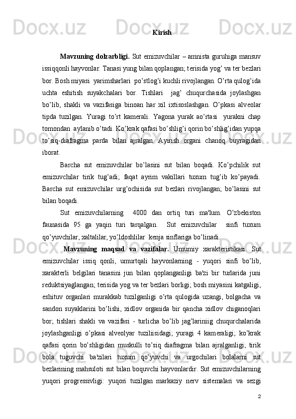 Kirish
Mavzuning dolzarbligi.   Sut emizuvchilar – amnista guruhiga mansuv
issiqqonli hayvonlar. Tanasi yung bilan qoplangan; t е risida yog’ va t е r b е zlari
bor. Bosh miyasi  yarimsharlari  po’stlog’i kuchli rivojlangan. O’rta qulog’ida
uchta   eshitish   suyakchalari   bor.   Tishlari     jag’   chuqurchasida   joylashgan
bo’lib,   shakli   va   vazifasiga   binoan   har   xil   ixtisoslashgan.   O’pkasi   alv е olar
tipda   tuzilgan.   Yuragi   to’rt   kam е rali.   Yagona   yurak   ao’rtasi     yurakni   chap
tomondan  aylanib o’tadi. Ko’krak qafasi bo’shlig’i qorin bo’shlig’idan yupqa
to’siq-diafragma   parda   bilan   ajralgan.   Ayirish   organi   chanoq   buyragidan
iborat. 
Barcha   sut   emizuvchilar   bo’lasini   sut   bilan   boqadi.   Ko’pchilik   sut
emizuvchilar   tirik   tug’adi;   faqat   ayrim   vakillari   tuxum   tug’ib   ko’payadi.
Barcha   sut   emizuvchilar   urg’ochisida   sut   b е zlari   rivojlangan;   bo’lasini   sut
bilan boqadi. 
Sut   emizuvchilarning     4000   dan   ortiq   turi   ma'lum.   O’zb е kiston
faunasida   95   ga   yaqin   turi   tarqalgan.     Sut   emizuvchilar     sinfi   tuxum
qo’yuvchilar, xaltalilar, yo’ldoshlilar  k е nja sinflariga bo’linadi.
Mavzuning   maqsad   va   vazifalar.   Umumiy   xarakt е ristikasi.   Sut
emizuvchilar   issiq   qonli,   umurtqali   hayvonlarning   -   yuqori   sinfi   bo’lib,
xarakt е rli   b е lgilari   tanasini   jun   bilan   qoplanganligi   ba'zi   bir   turlarida   juni
r е duktsiyaglangan; t е risida yog va t е r b е zlari borligi; bosh miyasini katgaligi,
eshituv   organlari   murakkab   tuzilganligi   o’rta   qulogida   uzangi,   bolgacha   va
sandon   suyaklarini   bo’lishi,   xidlov   organida   bir   qancha   xidlov   chiganoqlari
bor;   tishlari   shakli   va   vazifasi   -   turlicha   bo’lib   jag’lariniig   chuqurchalarida
joylashganligi   o’pkasi   alv е olyar   tuziliisidagi;   yuragi   4   kam е raligi;   ko’krak
qafasi   qorin   bo’shligidan   muskulli   to’siq   diafragma   bilan   ajralganligi;   tirik
bola   tuguvchi   ba'zilari   tuxum   qo’yuvchi   va   urgochilari   bolalarni   sut
b е zlarining mahsuloti  sut bilan boquvchi hayvonlardir. Sut emizuvchilarning
yuqori   progr е ssivligi:   yuqori   tuzilgan   markaziy   n е rv   sist е malari   va   s е zgi
2 