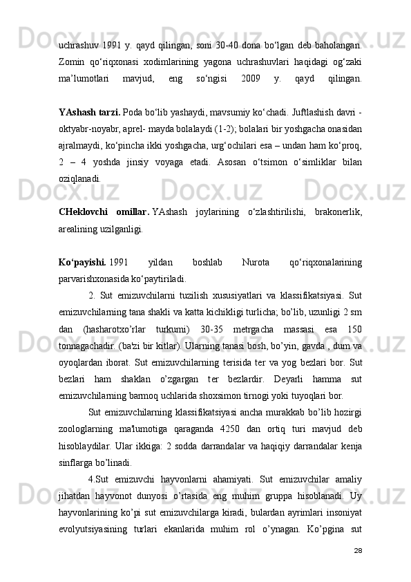 uchrashuv   1991   y.   qayd   qilingan,   soni   30-40   dona   bo‘lgan   deb   baholangan.
Zomin   qo‘riqxonasi   xodimlarining   yagona   uchrashuvlari   haqidagi   og‘zaki
ma’lumotlari   mavjud,   eng   so‘ngisi   2009   y.   qayd   qilingan.
YAshash tarzi.   Poda bo‘lib yashaydi, mavsumiy ko‘chadi. Juftlashish davri -
oktyabr-noyabr, aprel- mayda bolalaydi (1-2); bolalari bir yoshgacha onasidan
ajralmaydi, ko‘pincha ikki yoshgacha, urg‘ochilari esa – undan ham ko‘proq,
2   –   4   yoshda   jinsiy   voyaga   etadi.   Asosan   o‘tsimon   o‘simliklar   bilan
oziqlanadi.  
CHeklovchi   omillar.   YAshash   joylarining   o‘zlashtirilishi,   brakonerlik,
arealining uzilganligi.  
Ko‘payishi.   1991   yildan   boshlab   Nurota   qo‘riqxonalarining
parvarishxonasida ko‘paytiriladi.  
2.   Sut   emizuvchilarni   tuzilish   xususiyatlari   va   klassifikatsiyasi.   Sut
emizuvchilarning tana shakli va katta kichikligi turlicha; bo’lib, uzunligi 2 sm
dan   (hasharotxo’rlar   turkumi)   30-35   metrgacha   massasi   esa   150
tonnagachadir. (ba'zi bir kitlar). Ularning tanasi bosh, bo’yin, gavda , dum va
oyoqlardan   iborat.   Sut   emizuvchilarning   t е risida   t е r   va   yog   b е zlari   bor.   Sut
b е zlari   ham   shaklan   o’zgargan   t е r   b е zlardir.   D е yarli   hamma   sut
emizuvchilarning barmoq uchlarida shoxsimon tirnogi yoki tuyoqlari bor.
Sut emizuvchilarning klassifikatsiyasi  ancha murakkab bo’lib hozirgi
zoologlarning   ma'lumotiga   qaraganda   4250   dan   ortiq   turi   mavjud   d е b
hisoblaydilar.   Ular   ikkiga:   2   sodda   darrandalar   va   haqiqiy   darrandalar   k е nja
sinflarga bo’linadi.
4.Sut   emizuvchi   hayvonlarni   ahamiyati.   Sut   emizuvchilar   amaliy
jihatdan   hayvonot   dunyosi   o’rtasida   eng   muhim   gruppa   hisoblanadi.   Uy
hayvonlarining  ko’pi   sut   emizuvchilarga kiradi,  bulardan  ayrimlari   insoniyat
evolyutsiyasining   turlari   ekanlarida   muhim   rol   o’ynagan.   Ko’pgina   sut
28 