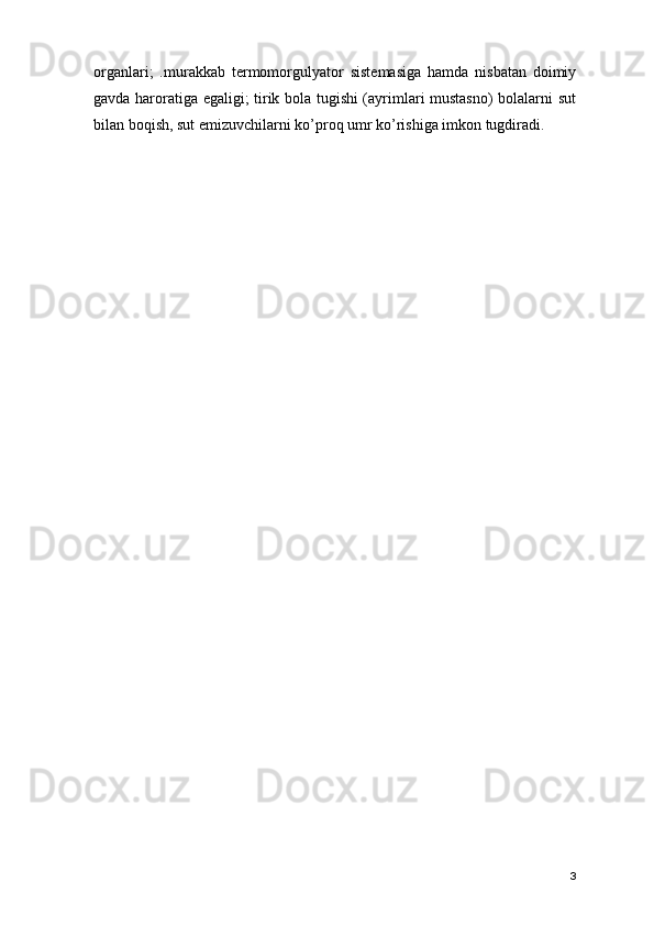 organlari;   .murakkab   t е rmomorgulyator   sist е masiga   hamda   nisbatan   doimiy
gavda haroratiga egaligi; tirik bola tugishi (ayrimlari mustasno)  bolalarni sut
bilan boqish, sut emizuvchilarni ko’proq umr ko’rishiga imkon tugdiradi.
3 