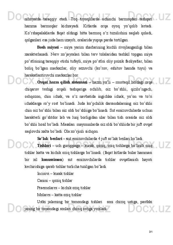 nihoyatda   taraqqiy   etadi.   Toq   tuyoqlilarda   uchinchi   barmoqdan   tashqari
hamma   barmoqlar   kichrayadi.   Kitlarda   orqa   oyoq   yo’qolib   ketadi.
Ko’rshapalaklarda   faqat   oldingi   bitta   barmoq   o’z   tuzulishini   saqlab   qoladi,
qolganlari esa juda ham uzayib, oralarida yupqa parda tortilgan. 
Bosh   miyasi   –   miya   yarim   sharlarining   kuchli   rivojlanganligi   bilan
xarakterlanadi.   Nerv   xo’jayralari   bilan   terv   tolalaridan   tashkil   topgan   miya
po’stloining taraqqiy etishi tufayli, miya po’stloi oliy psixik faoliyatlar, bilan
boliq   bo’lgan   markazlar,   oliy   sezuvchi   (ko’ruv,   eshituv   hamda   tuyu)   va
harakatlantiruvchi markazlar bor. 
Ovqat   hazm   qilish   sistemasi   –   hazm   yo’li   –   mustaqil   holdagi   orqa
chiqaruv   teshigi   orqali   tashqariga   ochilib,   oiz   bo’shlii,   qizilo’ngach,
oshqozon,   chin   ichak,   va   o’z   navbatida   ingichka   ichak,   yo’on   va   to’ri
ichaklarga   ro’y   rost   bo’linadi.   Juda   ko’pchilik   darrandalarning   oiz   bo’shlii
chin oiz bo’shlii bilan oiz oldi bo’shliiga bo’linadi. Sut emizuvchilarda uchun
harakterli   go’shtdor   lab   va   lunj   borligidan   ular   bilan   tish   orasida   oiz   oldi
bo’shlii hosil bo’ladi. Masalan: maymunlarda oiz oldi bo’shliida bir juft ovqat
saqlovchi xalta bo’ladi. Ola xo’rjinli sichqon. 
So’lak  bezlari – s ut emizuvchilarda 4 juft so’lak bezlari bo’ladi. 
Tishlari –   uch guruppaga – kurak, qoziq, oziq tishlarga bo’linib oziq
tishlar katta va kichik oziq tishlarga bo’linadi. (faqat kitlarda bular hammasi
bir   xil   konussimon )   sut   emizuvchilarda   tishlar   ovqatlanish   hayoti
kechirishiga qarab tishlar turlicha tuzilgan bo’ladi. 
Incisivi – kurak tishlar 
Canini – qoziq tishlar 
Praemolares – kichik oziq tishlar 
Molares – katta oziq tishlar 
Ustki   jalarning   bir   tomondagi   tishlari     soni   chiziq   ustiga,   pastkki
janing bir tomondagi sonlari chiziq ostiga yoziladi.  
31 