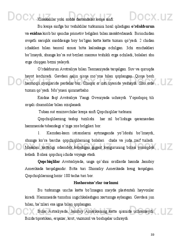 Kloakalilar yoki sodda darrandalar kenja sinfi: 
Bu kenja sinfga bir teshiklilar turkumini hosil qiladigan  o’rdakburun
va  exidna  kirib bir qancha primetiv belgilari bilan xarakterlanadi: Birinchidan
ovqatli   sariqlik   moddasiga   boy   bo’lgan   katta   katta   tuxum   qo’yadi.   2   chidan
ichaklari   bilan   tanosil   sinusi   bitta   kaloakaga   ochilgan.   3chi   emchaklari
bo’lmaydi, shunga ko’ra sut bezlari maxsus teshikli erga ochiladi, bolalari shu
erga chiqqan bezni yalaydi. 
O’rdakburun Avstraliya bilan Tasmaniyada tarqalgan. Suv va quruqda
hayot   kechiradi.   Gavdasi   qalin   qisqa   mo’yna   bilan   qoplangan.   Qisqa   besh
barmoqli oyoqlarida pardalar bor. Chuqur er osti uyasida yashaydi. Shu erda
tuxum qo’yadi. Mo’ynasi qimmatbaho. 
Exidna   faqt   Avstraliya   Yangi   Gveniyada   uchraydi.   Yopishqoq   tili
orqali chumolilar bilan oziqlanadi. 
 Tuban sut emizuvchilar kenja sinfi Qopchiqlilar turkumi 
Qopchiqlilarning   tashqi   tuzilishi     har   xil   bo’lishiga   qaramasdan
hammasida tubandagi o’ziga xos belgilari bor. 
1. Kamdan-kam   istisnolarni   aytmaganda   yo’ldoshi   bo’lmaydi,
shunga   ko’ra   barcha   qopchiqlilarning   bolalari     chala   va   juda   zaif   tuiladi.
Masalan:   kattaligi   odamdek   keladigan   gigant   kenguruning   bolasi   yonoqdek
keladi. Bolasi qopchiq ichida voyaga etadi. 
Qopchiqlilar   Avstraliyada,   unga   qo’shni   orollarda   hamda   Janubiy
Amerikada   tarqalgandir.   Bitta   turi   Shimoliy   Amerikada   keng   tarqalgan.
Qopchiqlilarning hozir 180 tacha turi bor. 
Hashoratxo’rlar turkumi
Bu   turkumga   uncha   katta   bo’lmagan   mayda   plastentali   hayvonlar
kiradi. Hammasida tumshui ingichkalashgan xartumga aylangan. Gavdasi jun
bilan, ba’zilari esa igna bilan qoplangan. 
Bular   Astraliyada,   Janubiy   Amerikaning   katta   qismida   uchramaydi.
Bizda tipratikan, erqazar, krot, vыxuxol va boshqalar uchraydi. 
33